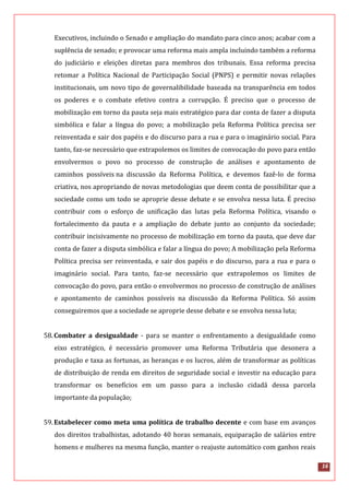 16
Executivos, incluindo o Senado e ampliação do mandato para cinco anos; acabar com a
suplência de senado; e provocar uma reforma mais ampla incluindo também a reforma
do judiciário e eleições diretas para membros dos tribunais. Essa reforma precisa
retomar a Política Nacional de Participação Social (PNPS) e permitir novas relações
institucionais, um novo tipo de governalibilidade baseada na transparência em todos
os poderes e o combate efetivo contra a corrupção. É preciso que o processo de
mobilização em torno da pauta seja mais estratégico para dar conta de fazer a disputa
simbólica e falar a língua do povo; a mobilização pela Reforma Política precisa ser
reinventada e sair dos papéis e do discurso para a rua e para o imaginário social. Para
tanto, faz-se necessário que extrapolemos os limites de convocação do povo para então
envolvermos o povo no processo de construção de análises e apontamento de
caminhos possíveis na discussão da Reforma Política, e devemos fazê-lo de forma
criativa, nos apropriando de novas metodologias que deem conta de possibilitar que a
sociedade como um todo se aproprie desse debate e se envolva nessa luta. É preciso
contribuir com o esforço de unificação das lutas pela Reforma Política, visando o
fortalecimento da pauta e a ampliação do debate junto ao conjunto da sociedade;
contribuir incisivamente no processo de mobilização em torno da pauta, que deve dar
conta de fazer a disputa simbólica e falar a língua do povo; A mobilização pela Reforma
Política precisa ser reinventada, e sair dos papéis e do discurso, para a rua e para o
imaginário social. Para tanto, faz-se necessário que extrapolemos os limites de
convocação do povo, para então o envolvermos no processo de construção de análises
e apontamento de caminhos possíveis na discussão da Reforma Política. Só assim
conseguiremos que a sociedade se aproprie desse debate e se envolva nessa luta;
58.Combater a desigualdade - para se manter o enfrentamento a desigualdade como
eixo estratégico, é necessário promover uma Reforma Tributária que desonera a
produção e taxa as fortunas, as heranças e os lucros, além de transformar as políticas
de distribuição de renda em direitos de seguridade social e investir na educação para
transformar os benefícios em um passo para a inclusão cidadã dessa parcela
importante da população;
59.Estabelecer como meta uma política de trabalho decente e com base em avanços
dos direitos trabalhistas, adotando 40 horas semanais, equiparação de salários entre
homens e mulheres na mesma função, manter o reajuste automático com ganhos reais
 