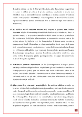 17
do salário mínimo e o fim do fator previdenciário. Além disso, incluir cooperativas,
pequenos e médios produtores é preciso continuar ampliando o crédito com
prioridade para os empreendedores(as) individuais, os micro e pequenos produtores,
ampliar políticas como o PRONATEC e promover políticas de desenvolvimento local e
regional sustentável; política diferenciada para a Amazônia legal considerando a
diversidade;
60.As políticas sociais também passam pelo resgate e garantia dos Direitos
Humanos, pelo fim de todos os tipos de violência, familiar, social e de Estado, contra as
mulheres, os pobres, os negros, os povos índios, LGBT, idosos e crianças; pela inclusão
das pessoas com deficiência, pela assistência às pessoas com doenças raras e das
pessoas vítimas de violência; pelo fim do extermínio de jovens negros que ocorre
atualmente no Brasil. Pelo combate ao crime organizado, o fim da guerra às drogas e
abrir um amplo debate com a sociedade sobre o tema da descriminalização das drogas;
por políticas de saúde pública para tratamento de dependentes químicos; enfim, pela
desmilitarização das polícias e reforma do sistema penitenciário brasileiro e uma
ampla política de segurança pública que implemente a concepção das conferências
nacionais de segurança pública
61.Participação popular e democracia. Um dos focos importantes de disputa política
estratégica nesse último período foi o Projeto de Lei que instituía a Política Nacional de
Participação Social (PNPS), por isso não se deve recuar diante dessa pauta, e sim
ampliar e aprofundar, na prática, os mecanismos de gestão participativa em todas as
esferas de governo em que o PT está no poder, avançando para um real processo de
participação popular no Brasil;
62.A Juventude deve estar entre as prioridades das políticas públicas gestadas por
governos petistas. Os jovens brasileiros mostram, cada vez mais, que desejam estar no
centro da agenda política, dando continuidade aos grandes avanços nos últimos 12
anos, como a ampliação do acesso à universidade, a criação do Pronatec, a qualificação
das políticas publicas de juventude e a consolidação de mecanismos de participação
social, como o Conselho Nacional de Juventude (Conjuve). Se muito foi construído, é
importante avançar em questões caras à juventude, como o direito à cidade por meio
de políticas integradas nas áreas de educação, cultura e mobilidade urbana, além de
 