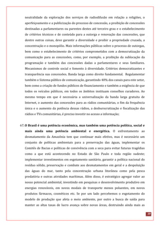 19
neutralidade da exploração dos serviços de radiodifusão em relação a religiões, o
aperfeiçoamento e a publicização do processo de concessão, a proibição de concessões
destinadas a parlamentares ou parentes destes até terceiro grau e o estabelecimento
de critérios técnicos e de conteúdo para a outorga e renovação das concessões, que
dentre outras coisas, deve garantir a diversidade e proibir a propriedade cruzada, a
concentração e o monopólio. Mais informações públicas sobre o processo de outorgas,
bem como o estabelecimento de critérios comprometidos com a democratização da
comunicação para as concessões, como, por exemplo, a proibição da sublocação da
programação e também das concessões dadas a parlamentares e seus familiares.
Mecanismos de controle social e fomento à diversidade. Critérios democratizantes e
transparência nas concessões. Banda larga como direito fundamental. Regulamentar
também o Sistema público de comunicação, garantindo 40% dos canais para este setor,
bem como a criação de fundos públicos de financiamento e também a exigência de que
todos os veículos públicos, em todos os âmbitos instituam conselhos curadores. Ao
mesmo tempo em que é necessária a universalização da banda larga gratuita de
Internet, o aumento das concessões para as rádios comunitárias, o fim da frequência
única e o aumento da potência dessas rádios, a desburocratização e fiscalização das
rádios e TVs comunitárias, é preciso investir no acesso a informação;
67.O Brasil é uma potência econômica, mas também uma potência política, social e
mais ainda uma potência ambiental e energética. O enfrentamento ao
desmatamento da Amazônia tem que continuar mais efetivo, mas é necessário um
conjunto de políticas ambientais para a preservação das águas, implementar os
Comitês de Bacias e políticas de convivência com a seca para evitar futuras tragédias
como a que está acontecendo no Estado de São Paulo e toda região sudeste;
implementar investimentos em esgotamento sanitário, garantir a política nacional do
resíduo sólido, preservação e combate aos desmatamentos em geral e a despoluição
das águas do mar, tanto pela concentração urbana litorânea como pela pesca
predatória e outras atividades marítimas. Além disso, é estratégico agregar valor ao
nosso potencial ambiental, investindo em pesquisas e desenvolvimento produtivo em
energias renováveis, em novos modais de transporte menos poluentes, em novos
produtos fármacos, cosméticos etc. Se por um lado percebemos o esgotamento do
modelo de produção que afeta o meio ambiente, por outro a busca de saída para
manter as altas taxas de lucro avança sobre novas áreas, destruindo ainda mais as
 