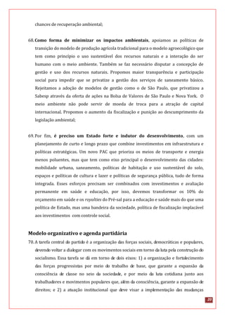 20
chances de recuperação ambiental;
68.Como forma de minimizar os impactos ambientais, apoiamos as políticas de
transição do modelo de produção agrícola tradicional para o modelo agroecológico que
tem como princípio o uso sustentável dos recursos naturais e a interação do ser
humano com o meio ambiente. Também se faz necessário disputar a concepção de
gestão e uso dos recursos naturais. Propomos maior transparência e participação
social para impedir que se privatize a gestão dos serviços de saneamento básico.
Rejeitamos a adoção de modelos de gestão como o de São Paulo, que privatizou a
Sabesp através da oferta de ações na Bolsa de Valores de São Paulo e Nova York. O
meio ambiente não pode servir de moeda de troca para a atração de capital
internacional. Propomos o aumento da fiscalização e punição ao descumprimento da
legislação ambiental;
69.Por fim, é preciso um Estado forte e indutor do desenvolvimento, com um
planejamento de curto e longo prazo que combine investimentos em infraestrutura e
políticas estratégicas. Um novo PAC que prioriza os meios de transporte e energia
menos poluentes, mas que tem como eixo principal o desenvolvimento das cidades:
mobilidade urbana, saneamento, políticas de habitação e uso sustentável do solo,
espaços e políticas de cultura e lazer e políticas de segurança pública, tudo de forma
integrada. Esses esforços precisam ser combinados com investimentos e avaliação
permanente em saúde e educação, por isso, devemos transformar os 10% do
orçamento em saúde e os royalties do Pré-sal para a educação e saúde mais do que uma
política de Estado, mas uma bandeira da sociedade, política de fiscalização implacável
aos investimentos com controle social.
Modelo organizativo e agenda partidária
70.A tarefa central do partido é a organização das forças sociais, democráticas e populares,
devendo voltar a dialogar com os movimentos sociais em torno da luta pela construção do
socialismo. Essa tarefa se dá em torno de dois eixos: 1) a organização e fortalecimento
das forças progressistas por meio do trabalho de base, que garante a expansão da
consciência de classe no seio da sociedade, e por meio da luta cotidiana junto aos
trabalhadores e movimentos populares que, além da consciência, garante a expansão de
direitos; e 2) a atuação institucional que deve visar a implementação das mudanças
 