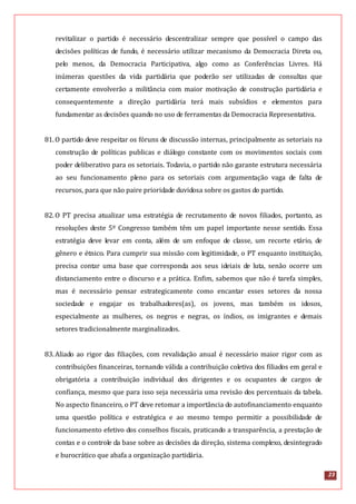 23
revitalizar o partido é necessário descentralizar sempre que possível o campo das
decisões políticas de fundo, é necessário utilizar mecanismo da Democracia Direta ou,
pelo menos, da Democracia Participativa, algo como as Conferências Livres. Há
inúmeras questões da vida partidária que poderão ser utilizadas de consultas que
certamente envolverão a militância com maior motivação de construção partidária e
consequentemente a direção partidária terá mais subsídios e elementos para
fundamentar as decisões quando no uso de ferramentas da Democracia Representativa.
81.O partido deve respeitar os fóruns de discussão internas, principalmente as setoriais na
construção de políticas publicas e diálogo constante com os movimentos sociais com
poder deliberativo para os setoriais. Todavia, o partido não garante estrutura necessária
ao seu funcionamento pleno para os setoriais com argumentação vaga de falta de
recursos, para que não paire prioridade duvidosa sobre os gastos do partido.
82.O PT precisa atualizar uma estratégia de recrutamento de novos filiados, portanto, as
resoluções deste 5º Congresso também têm um papel importante nesse sentido. Essa
estratégia deve levar em conta, além de um enfoque de classe, um recorte etário, de
gênero e étnico. Para cumprir sua missão com legitimidade, o PT enquanto instituição,
precisa contar uma base que corresponda aos seus ideiais de luta, senão ocorre um
distanciamento entre o discurso e a prática. Enfim, sabemos que não é tarefa simples,
mas é necessário pensar estrategicamente como encantar esses setores da nossa
sociedade e engajar os trabalhadores(as), os jovens, mas também os idosos,
especialmente as mulheres, os negros e negras, os índios, os imigrantes e demais
setores tradicionalmente marginalizados.
83.Aliado ao rigor das filiações, com revalidação anual é necessário maior rigor com as
contribuições financeiras, tornando válida a contribuição coletiva dos filiados em geral e
obrigatória a contribuição individual dos dirigentes e os ocupantes de cargos de
confiança, mesmo que para isso seja necessária uma revisão dos percentuais da tabela.
No aspecto financeiro, o PT deve retomar a importância do autofinanciamento enquanto
uma questão política e estratégica e ao mesmo tempo permitir a possibilidade de
funcionamento efetivo dos conselhos fiscais, praticando a transparência, a prestação de
contas e o controle da base sobre as decisões da direção, sistema complexo, desintegrado
e burocrático que abafa a organização partidária.
 
