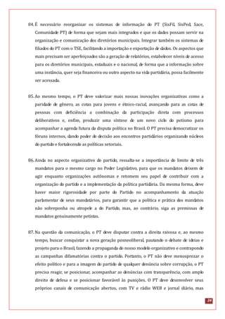 24
84.É necessário reorganizar os sistemas de informação do PT (SisFil, SisPed, Sace,
Comunidade PT) de forma que sejam mais integrados e que os dados possam servir na
organização e comunicação dos diretórios municipais. Integrar também os sistemas de
filiados do PT com o TSE, facilitando a importação e exportação de dados. Os aspectos que
mais precisam ser aperfeiçoados são a geração de relatórios, estabelecer níveis de acesso
para os diretórios municipais, estaduais e o nacional, de forma que a informação sobre
uma instância, quer seja financeira ou outro aspecto na vida partidária, possa facilmente
ser acessada.
85.Ao mesmo tempo, o PT deve valorizar mais nossas inovações organizativas como a
paridade de gênero, as cotas para jovens e étnico-racial, avançando para as cotas de
pessoas com deficiência a combinação da participação direta com processos
deliberativos e, enfim, produzir uma síntese de um novo ciclo do petismo para
acompanhar a agenda futura da disputa política no Brasil. O PT precisa democratizar os
fóruns internos, dando poder de decisão aos encontros partidários organizando núcleos
do partido e fortalecendo as políticas setoriais.
86.Ainda no aspecto organizativo do partido, ressalta-se a importância do limite de três
mandatos para o mesmo cargo no Poder Legislativo, para que os mandatos deixem de
agir enquanto organizações autônomas e retomem seu papel de contribuir com a
organização do partido e a implementação da política partidária. Da mesma forma, deve
haver maior rigorosidade por parte do Partido no acompanhamento da atuação
parlamentar de seus mandatários, para garantir que a política e prática dos mandatos
não sobreponha ou atropele a do Partido, mas, ao contrário, siga as premissas de
mandatos genuinamente petistas.
87.Na questão da comunicação, o PT deve disputar contra a direita raivosa e, ao mesmo
tempo, buscar conquistar a nova geração posneoliberal, pautando o debate de ideias e
projeto para o Brasil, fazendo a propaganda do nosso modelo organizativo e contrapondo
as campanhas difamatórias contra o partido. Portanto, o PT não deve menosprezar o
efeito político e para a imagem do partido de qualquer denúncia sobre corrupção, o PT
precisa reagir, se posicionar, acompanhar as denúncias com transparência, com amplo
direito de defesa e se posicionar favorável às punições. O PT deve desenvolver seus
próprios canais de comunicação abertos, com TV e rádio WEB e jornal diário, mas
 