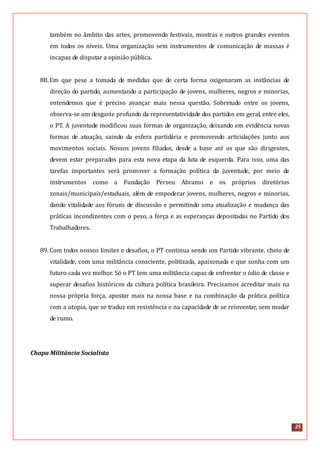 25
também no âmbito das artes, promovendo festivais, mostras e outros grandes eventos
em todos os níveis. Uma organização sem instrumentos de comunicação de massas é
incapaz de disputar a opinião pública.
88.Em que pese a tomada de medidas que de certa forma oxigenaram as instâncias de
direção do partido, aumentando a participação de jovens, mulheres, negros e minorias,
entendemos que é preciso avançar mais nessa questão. Sobretudo entre os jovens,
observa-se um desgaste profundo da representatividade dos partidos em geral, entre eles,
o PT. A juventude modificou suas formas de organização, deixando em evidência novas
formas de atuação, saindo da esfera partidária e promovendo articulações junto aos
movimentos sociais. Nossos jovens filiados, desde a base até os que são dirigentes,
devem estar preparados para esta nova etapa da luta de esquerda. Para isso, uma das
tarefas importantes será promover a formação política da juventude, por meio de
instrumentos como a Fundação Perseu Abramo e os próprios diretórios
zonais/municipais/estaduais, além de empoderar jovens, mulheres, negros e minorias,
dando vitalidade aos fóruns de discussão e permitindo uma atualização e mudança das
práticas incondizentes com o peso, a força e as esperanças depositadas no Partido dos
Trabalhadores.
89.Com todos nossos limites e desafios, o PT continua sendo um Partido vibrante, cheio de
vitalidade, com uma militância consciente, politizada, apaixonada e que sonha com um
futuro cada vez melhor. Só o PT tem uma militância capaz de enfrentar o ódio de classe e
superar desafios históricos da cultura política brasileira. Precisamos acreditar mais na
nossa própria força, apostar mais na nossa base e na combinação da prática política
com a utopia, que se traduz em resistência e na capacidade de se reinventar, sem mudar
de rumo.
Chapa Militância Socialista
 