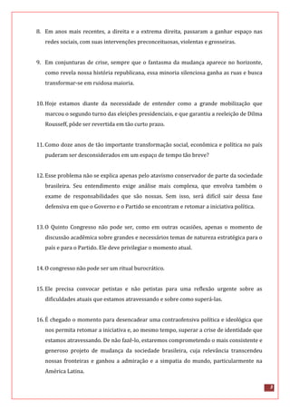 3
8. Em anos mais recentes, a direita e a extrema direita, passaram a ganhar espaço nas
redes sociais, com suas intervenções preconceituosas, violentas e grosseiras.
9. Em conjunturas de crise, sempre que o fantasma da mudança aparece no horizonte,
como revela nossa história republicana, essa minoria silenciosa ganha as ruas e busca
transformar-se em ruidosa maioria.
10.Hoje estamos diante da necessidade de entender como a grande mobilização que
marcou o segundo turno das eleições presidenciais, e que garantiu a reeleição de Dilma
Rousseff, pôde ser revertida em tão curto prazo.
11.Como doze anos de tão importante transformação social, econômica e política no país
puderam ser desconsiderados em um espaço de tempo tão breve?
12.Esse problema não se explica apenas pelo atavismo conservador de parte da sociedade
brasileira. Seu entendimento exige análise mais complexa, que envolva também o
exame de responsabilidades que são nossas. Sem isso, será difícil sair dessa fase
defensiva em que o Governo e o Partido se encontram e retomar a iniciativa política.
13.O Quinto Congresso não pode ser, como em outras ocasiões, apenas o momento de
discussão acadêmica sobre grandes e necessários temas de natureza estratégica para o
país e para o Partido. Ele deve privilegiar o momento atual.
14.O congresso não pode ser um ritual burocrático.
15.Ele precisa convocar petistas e não petistas para uma reflexão urgente sobre as
dificuldades atuais que estamos atravessando e sobre como superá-las.
16.É chegado o momento para desencadear uma contraofensiva política e ideológica que
nos permita retomar a iniciativa e, ao mesmo tempo, superar a crise de identidade que
estamos atravessando. De não fazê-lo, estaremos comprometendo o mais consistente e
generoso projeto de mudança da sociedade brasileira, cuja relevância transcendeu
nossas fronteiras e ganhou a admiração e a simpatia do mundo, particularmente na
América Latina.
 