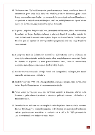 4
17.Pós Comunista e Pós Socialdemocrata, quando essas duas vias de transformação social
enfrentavam grave crise, há 35 anos, o PT apontou, já em seu nascimento, para a ideia
de que uma mudança profunda – em um mundo hegemonizado pelo neoliberalismo –
era possível. A história não havia chegado a seu fim, como pretendiam alguns. Ela se
pusera em movimento, aqui e em outras partes do mundo.
18.O Quinto Congresso não pode ser, pois, um evento convencional, mas a oportunidade
de realizar um debate fundamental para o futuro do Brasil. É chegada a ocasião de
saber se os últimos doze anos foram o ponto de partida de uma Grande Transformação
de nosso país ou apenas um breve parêntese progressista em uma longa trajetória
conservadora.
19.O Congresso deve ser também um momento de autorreflexão sobre a totalidade de
nossa trajetória partidária, particularmente sobre o período em que estamos à frente
do Governo da República e, mais particularmente ainda, sobre os tormentosos
momentos que estamos atravessando desde o início do ano.
20.Assumir responsabilidades e corrigir rumos, com transparência e coragem, tem de ser
o caminho a seguir agora e no futuro.
21.Desde fevereiro de 1980, o PT esteve profundamente ligado aos principais movimentos
sociais do país. Eles estiveram presentes em sua fundação.
22.Foram esses movimentos que, em particular durante a ditadura, lutaram pela
democracia, pela soberania nacional e, sobretudo, pelos direitos dos trabalhadores e
dos despossuídos.
23.Sua radicalidade política e seu caráter plural e não-dogmático foram atraindo, no curso
de duas décadas, novos segmentos sociais e se traduziram em sucessivos triunfos em
eleições parlamentares, municipais e estaduais, até a vitória de 2002 que conduziu
Luiz Inácio Lula da Silva à Presidência da Nação.
 