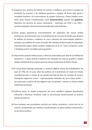 6
31.Enquanto isso, dezenas de milhões de homens e mulheres, que viviam à margem da
produção, do consumo e da cidadania passaram a integrar de forma mais plena a
sociedade brasileira. Os conservadores de sempre criticaram o Bolsa Família, carro-
chefe dessa Grande Transformação, como assistencialista, quando não populista.
Repetiam seu discurso de outras conjunturas – sobretudo em 1954 e em 1964 –
quando projetadas reformas foram frustradas pela ação da direita.
32.Esses grupos apoiaram-se recorrentemente em segmentos das classes médias
tradicionais, inconformados com as transferências de recursos do Estado para dezenas
de milhões de homens e mulheres ou com a abertura das universidades públicas e
privadas para milhões de jovens oriundos das camadas desfavorecidas da população,
especialmente negros, índios e pobres. Indignaram-se ao ver “seus” aeroportos, aviões
e shopping centers “invadidos pelo populacho”.
33.Importantes projetos habitacionais, a oferta de eletricidade para mais de 10 milhões de
brasileiros e o apoio federal à melhoria das condições de vida em grandes e médias
cidades também fizeram e fazem parte do esforço mudancista da última década.
34.O virtual pleno emprego alcançado e o aumento real do salário dos trabalhadores em
mais de 70%, em 12 anos, além das políticas de transferência de renda via Estado,
contribuíram para a criação de um grande mercado de bens de consumo de massas.
Emergiram segmentos sociais – impropriamente chamados de “nova classe média” –,
que passaram a usufruir de prerrogativas que, no passado somente as classes médias
tradicionais possuíam.
35.Políticas ativas de Estado produziram um novo equilíbrio regional, beneficiando
sobretudo o Nordeste brasileiro, onde se encontravam historicamente os maiores
bolsões de pobreza.
36.Essa mudança sem precedentes ocorrida nas esferas econômica e social não foi, no
entanto, acompanhada por idênticas transformações no plano político-institucional e
no da cultura política.
 