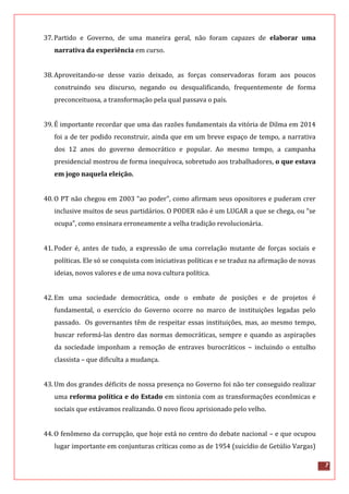7
37.Partido e Governo, de uma maneira geral, não foram capazes de elaborar uma
narrativa da experiência em curso.
38.Aproveitando-se desse vazio deixado, as forças conservadoras foram aos poucos
construindo seu discurso, negando ou desqualificando, frequentemente de forma
preconceituosa, a transformação pela qual passava o país.
39.É importante recordar que uma das razões fundamentais da vitória de Dilma em 2014
foi a de ter podido reconstruir, ainda que em um breve espaço de tempo, a narrativa
dos 12 anos do governo democrático e popular. Ao mesmo tempo, a campanha
presidencial mostrou de forma inequívoca, sobretudo aos trabalhadores, o que estava
em jogo naquela eleição.
40.O PT não chegou em 2003 “ao poder”, como afirmam seus opositores e puderam crer
inclusive muitos de seus partidários. O PODER não é um LUGAR a que se chega, ou “se
ocupa”, como ensinara erroneamente a velha tradição revolucionária.
41.Poder é, antes de tudo, a expressão de uma correlação mutante de forças sociais e
políticas. Ele só se conquista com iniciativas políticas e se traduz na afirmação de novas
ideias, novos valores e de uma nova cultura política.
42.Em uma sociedade democrática, onde o embate de posições e de projetos é
fundamental, o exercício do Governo ocorre no marco de instituições legadas pelo
passado. Os governantes têm de respeitar essas instituições, mas, ao mesmo tempo,
buscar reformá-las dentro das normas democráticas, sempre e quando as aspirações
da sociedade imponham a remoção de entraves burocráticos – incluindo o entulho
classista – que dificulta a mudança.
43.Um dos grandes déficits de nossa presença no Governo foi não ter conseguido realizar
uma reforma política e do Estado em sintonia com as transformações econômicas e
sociais que estávamos realizando. O novo ficou aprisionado pelo velho.
44.O fenômeno da corrupção, que hoje está no centro do debate nacional – e que ocupou
lugar importante em conjunturas críticas como as de 1954 (suicídio de Getúlio Vargas)
 
