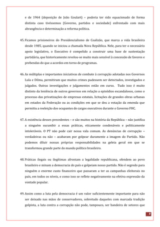 8
e de 1964 (deposição de João Goulart) – poderia ter sido equacionado de forma
distinta caso tivéssemos (Governo, partidos e sociedade) enfrentado com mais
abrangência e determinação a reforma política.
45.Ficamos prisioneiros do Presidencialismo de Coalizão, que marca a vida brasileira
desde 1985, quando se iniciou a chamada Nova República. Nele, para ter o necessário
apoio legislativo, o Executivo é compelido a construir uma base de sustentação
partidária, que historicamente revelou-se muito mais sensível à concessão de favores e
prebendas do que a acordos em torno de programas.
46.As múltiplas e importantes iniciativas de combate à corrupção adotadas nos Governos
Lula e Dilma, permitiram que muitos crimes pudessem ser detectados, investigados e
julgados. Outras investigações e julgamentos estão em curso. Tudo isso é muito
distinto da leniência de outros governos em relação a episódios escandalosos, como o
processo das privatizações de empresas estatais, licitações de grandes obras urbanas
em estados da Federação ou as condições em que se deu a votação da emenda que
permitiu a reeleição dos ocupantes de cargos executivos durante o Governo FHC.
47.A existência desses precedentes – e são muitos na história da República – não justifica
a ninguém sucumbir a essas práticas, eticamente condenáveis e politicamente
intoleráveis. O PT não pode cair nessa vala comum. As denúncias de corrupção –
verdadeiras ou não – acabaram por golpear duramente a imagem do Partido. Não
podemos diluir nossas próprias responsabilidades na geleia geral em que se
transformou grande parte do mundo político brasileiro.
48.Práticas ilegais ou ilegítimas afrontam a legalidade republicana, ofendem ao povo
brasileiro e minam a democracia do país e golpeiam nosso partido. Não é segredo para
ninguém o enorme custo financeiro que passaram a ter as campanhas eleitorais no
país, em todos os níveis, e como isso se reflete negativamente na efetiva expressão da
vontade popular.
49.Assim como a luta pela democracia é um valor suficientemente importante para não
ser deixado nas mãos de conservadores, sobretudo daqueles com marcada tradição
golpista, a luta contra a corrupção não pode, tampouco, ser bandeira de setores que
 