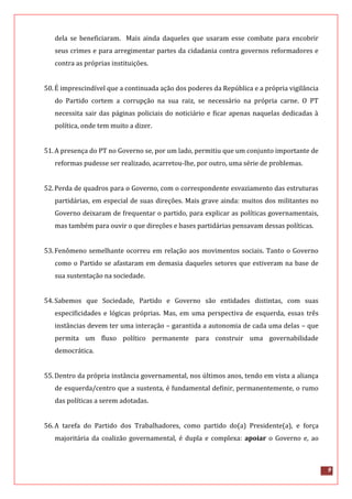 9
dela se beneficiaram. Mais ainda daqueles que usaram esse combate para encobrir
seus crimes e para arregimentar partes da cidadania contra governos reformadores e
contra as próprias instituições.
50.É imprescindível que a continuada ação dos poderes da República e a própria vigilância
do Partido cortem a corrupção na sua raiz, se necessário na própria carne. O PT
necessita sair das páginas policiais do noticiário e ficar apenas naquelas dedicadas à
política, onde tem muito a dizer.
51.A presença do PT no Governo se, por um lado, permitiu que um conjunto importante de
reformas pudesse ser realizado, acarretou-lhe, por outro, uma série de problemas.
52.Perda de quadros para o Governo, com o correspondente esvaziamento das estruturas
partidárias, em especial de suas direções. Mais grave ainda: muitos dos militantes no
Governo deixaram de frequentar o partido, para explicar as políticas governamentais,
mas também para ouvir o que direções e bases partidárias pensavam dessas políticas.
53.Fenômeno semelhante ocorreu em relação aos movimentos sociais. Tanto o Governo
como o Partido se afastaram em demasia daqueles setores que estiveram na base de
sua sustentação na sociedade.
54.Sabemos que Sociedade, Partido e Governo são entidades distintas, com suas
especificidades e lógicas próprias. Mas, em uma perspectiva de esquerda, essas três
instâncias devem ter uma interação – garantida a autonomia de cada uma delas – que
permita um fluxo político permanente para construir uma governabilidade
democrática.
55.Dentro da própria instância governamental, nos últimos anos, tendo em vista a aliança
de esquerda/centro que a sustenta, é fundamental definir, permanentemente, o rumo
das políticas a serem adotadas.
56.A tarefa do Partido dos Trabalhadores, como partido do(a) Presidente(a), e força
majoritária da coalizão governamental, é dupla e complexa: apoiar o Governo e, ao
 