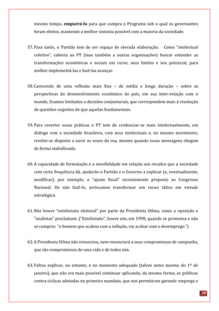 10
mesmo tempo, empurrá-lo para que cumpra o Programa sob o qual os governantes
foram eleitos, mantendo a melhor sintonia possível com a maioria da sociedade.
57.Para tanto, o Partido tem de ser espaço de elevada elaboração. Como “intelectual
coletivo”, caberia ao PT (mas também a outras organizações) buscar entender as
transformações econômicas e sociais em curso, seus limites e seu potencial, para
melhor implementá-las e fazê-las avançar.
58.Carecendo de uma reflexão mais fina – de média e longa duração – sobre as
perspectivas do desenvolvimento econômico do país, em sua inter-relação com o
mundo, ficamos limitados a decisões conjunturais, que correspondem mais à resolução
de questões urgentes do que aquelas fundamentais.
59.Para reverter essas práticas o PT tem de credenciar-se mais intelectualmente, em
diálogo com a sociedade brasileira, com seus intelectuais e, no mesmo movimento,
revelar-se disposto a ouvir as vozes da rua, mesmo quando essas mensagens chegam
de forma atabalhoada.
60.A capacidade de formulação e a sensibilidade em relação aos recados que a sociedade
com certa frequência dá, ajudarão o Partido e o Governo a explicar (e, eventualmente,
modificar), por exemplo, o “ajuste fiscal” recentemente proposto ao Congresso
Nacional. De não fazê-lo, arriscamos transformar um recuo tático em virtude
estratégica.
61.Não houve “estelionato eleitoral” por parte da Presidenta Dilma, como a oposição e
“analistas” proclamam. (“Estelionato”, houve sim, em 1998, quando se prometeu e não
se cumpriu: “o homem que acabou com a inflação, vai acabar com o desemprego.”)
62.A Presidenta Dilma não renunciou, nem renunciará a seus compromissos de campanha,
que são compromissos de uma vida e de todos nós.
63.Faltou explicar, no entanto, e no momento adequado (talvez antes mesmo do 1º de
janeiro), que não era mais possível continuar aplicando, da mesma forma, as políticas
contra cíclicas adotadas no primeiro mandato, que nos permitiram garantir emprego e
 