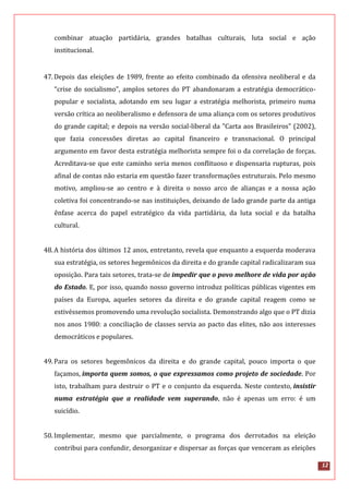 12
combinar atuação partidária, grandes batalhas culturais, luta social e ação
institucional.
47.Depois das eleições de 1989, frente ao efeito combinado da ofensiva neoliberal e da
“crise do socialismo”, amplos setores do PT abandonaram a estratégia democrático-
popular e socialista, adotando em seu lugar a estratégia melhorista, primeiro numa
versão crítica ao neoliberalismo e defensora de uma aliança com os setores produtivos
do grande capital; e depois na versão social-liberal da "Carta aos Brasileiros" (2002),
que fazia concessões diretas ao capital financeiro e transnacional. O principal
argumento em favor desta estratégia melhorista sempre foi o da correlação de forças.
Acreditava-se que este caminho seria menos conflituoso e dispensaria rupturas, pois
afinal de contas não estaria em questão fazer transformações estruturais. Pelo mesmo
motivo, ampliou-se ao centro e à direita o nosso arco de alianças e a nossa ação
coletiva foi concentrando-se nas instituições, deixando de lado grande parte da antiga
ênfase acerca do papel estratégico da vida partidária, da luta social e da batalha
cultural.
48.A história dos últimos 12 anos, entretanto, revela que enquanto a esquerda moderava
sua estratégia, os setores hegemônicos da direita e do grande capital radicalizaram sua
oposição. Para tais setores, trata-se de impedir que o povo melhore de vida por ação
do Estado. E, por isso, quando nosso governo introduz políticas públicas vigentes em
países da Europa, aqueles setores da direita e do grande capital reagem como se
estivéssemos promovendo uma revolução socialista. Demonstrando algo que o PT dizia
nos anos 1980: a conciliação de classes servia ao pacto das elites, não aos interesses
democráticos e populares.
49.Para os setores hegemônicos da direita e do grande capital, pouco importa o que
façamos, importa quem somos, o que expressamos como projeto de sociedade. Por
isto, trabalham para destruir o PT e o conjunto da esquerda. Neste contexto, insistir
numa estratégia que a realidade vem superando, não é apenas um erro: é um
suicídio.
50.Implementar, mesmo que parcialmente, o programa dos derrotados na eleição
contribui para confundir, desorganizar e dispersar as forças que venceram as eleições
 