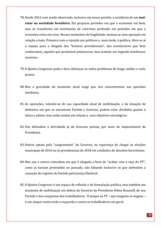 13
78.Desde 2012 vem sendo observado, inclusive em nosso partido, a existência de um mal-
estar na sociedade brasileira. Ele perpassa períodos em que a economia vai bem,
mas se transforma em sentimento de ceticismo profundo em períodos em que a
economia entra em crise. Nesses momentos de fragilidade, insinua-se uma oposição em
relação a tudo. Primeiro vem a rejeição aos políticos e, mais tarde, à política. Abre-se aí
o espaço para a chegada dos “homens providenciais”, dos aventureiros que bem
conhecemos, aqueles que prometem primaveras, mas acabam nos legando tenebrosos
invernos.
79.O Quinto Congresso pode e deve debruçar-se sobre problemas de longo, médio e curto
prazos.
80.Mas a gravidade do momento atual exige que nos concentremos nas questões
imediatas.
81.As oposições, valendo-se de sua capacidade atual de mobilização, e da situação de
defensiva em que se encontram Partido e Governo, podem estar divididas quanto à
tática a adotar, mas estão unidas em relação a seus objetivos estratégicos.
82.Uns defendem a derrubada já do Governo petista, por meio do impeachment da
Presidenta.
83.Outros optam pelo “sangramento” do Governo, na esperança de chegar às eleições
municipais de 2016 ou às presidenciais de 2018 em condições de absoluto favoritismo.
84.Mas uns e outros coincidem em que é chegada a hora de “acabar com a raça do PT”,
como já haviam pretendido no passado, não faltando inclusive os que defendem a
cassação do registro do Partido pela Justiça Eleitoral.
85.O Quinto Congresso é um espaço de reflexão e de formulação política, mas também um
momento de mobilização em defesa do Governo da Presidenta Dilma Rousseff, de seu
Partido e das conquistas dos trabalhadores. O ataque ao PT – que ninguém se engane –
é um ataque contra toda a esquerda e contra os trabalhadores em geral.
 