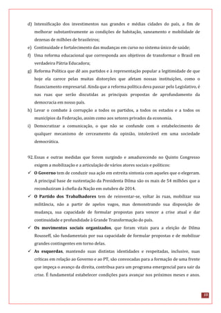 15
d) Intensificação dos investimentos nas grandes e médias cidades do país, a fim de
melhorar substantivamente as condições de habitação, saneamento e mobilidade de
dezenas de milhões de brasileiros;
e) Continuidade e fortalecimento das mudanças em curso no sistema único de saúde;
f) Uma reforma educacional que corresponda aos objetivos de transformar o Brasil em
verdadeira Pátria Educadora;
g) Reforma Política que dê aos partidos e à representação popular a legitimidade de que
hoje ela carece pelas muitas distorções que afetam nossas instituições, como o
financiamento empresarial. Ainda que a reforma política deva passar pelo Legislativo, é
nas ruas que serão discutidas as principais propostas de aprofundamento da
democracia em nosso país.
h) Levar o combate à corrupção a todos os partidos, a todos os estados e a todos os
municípios da Federação, assim como aos setores privados da economia.
i) Democratizar a comunicação, o que não se confunde com o estabelecimento de
qualquer mecanismo de cerceamento da opinião, intolerável em uma sociedade
democrática.
92.Essas e outras medidas que forem surgindo e amadurecendo no Quinto Congresso
exigem a mobilização e a articulação de vários atores sociais e políticos:
 O Governo tem de conduzir sua ação em estreita sintonia com aqueles que o elegeram.
A principal base de sustentação da Presidenta Dilma são os mais de 54 milhões que a
reconduziram à chefia da Nação em outubro de 2014.
 O Partido dos Trabalhadores tem de reinventar-se, voltar às ruas, mobilizar sua
militância, não a partir de apelos vagos, mas demonstrando sua disposição de
mudança, sua capacidade de formular propostas para vencer a crise atual e dar
continuidade e profundidade à Grande Transformação do país.
 Os movimentos sociais organizados, que foram vitais para a eleição de Dilma
Rousseff, são fundamentais por sua capacidade de formular propostas e de mobilizar
grandes contingentes em torno delas.
 As esquerdas, mantendo suas distintas identidades e respeitadas, inclusive, suas
críticas em relação ao Governo e ao PT, são convocadas para a formação de uma frente
que impeça o avanço da direita, contribua para um programa emergencial para sair da
crise. É fundamental estabelecer condições para avançar nos próximos meses e anos.
 