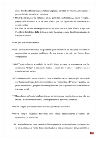 16
Nesse âmbito estão incluídos partidos e facções de partidos, movimentos, intelectuais e
personalidades de tradição combativa.
 Os democratas, que se opõem às saídas golpistas e autoritárias, a quem repugna a
propaganda de direita e de extrema direita, que tem aparecido nas manifestações
oposicionistas.
 Um fator de enorme convergência de todos esses atores é, sem dúvida, a figura do
Presidente Luiz Inácio Lula da Silva, a maior liderança popular das últimas décadas da
história brasileira.
93.Os partidos não são eternos.
94.Sua relevância corresponde à capacidade que demonstrem em situações concretas de
compreender os grandes problemas de seu tempo e de agir em função dessa
compreensão.
95.O PT nunca almejou a condição de partido único, portador de uma verdade que lhe
autorizasse “dirigir” a sociedade. Partido – como diz o nome – é parte e não a
totalidade da sociedade.
96.Tendo renunciado a uma referência doutrinária clássica em sua fundação, distinto do
que fizeram outros partidos revolucionários ou reformistas, o PT sempre guardou um
perfil movimentista, próprio àquelas organizações que se podem caracterizar como de
esquerda social.
97.Mas estamos sofrendo, há algum tempo, um processo de envelhecimento que não nos
trouxe a maturidade suficiente. Apenas perdemos o frescor da juventude.
98.Nem sempre apoiamos nossos Governos, quando era necessário.
99.Nem sempre soubemos fazer-lhes uma crítica, absolutamente necessária em
determinas circunstâncias.
100. Nos parlamentos, onde tivemos brilhante presença, muitos acabaram por acomodar-
se em demasiado à rotina dessas instituições, e nos aproximamos perigosamente do
 