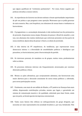 17
que alguns qualificam de “cretinismo parlamentar”. Por vezes, fomos sugados por
práticas estranhas a nossos valores.
101. As experiências de Governo nos deram realismo e foram oportunidades importantes
de pôr em prática o que pregamos como oposição. Mostramos que se podia governar
de outra maneira. Mas, com frequência, nos afastamos de nossas bases e tombamos no
burocratismo.
102. O pragmatismo e a acomodação demasiada à vida institucional nos fez prisioneiros
do presente. Arquivamos nossa utopia. Deixamos de pensar o Brasil de amanhã e, com
isso, nos afastamos dos muitos intelectuais que estiveram presentes em boa parte de
nossa existência. Quem deixa de pensar o futuro, se afasta da juventude.
103. A vida interna do PT empobreceu. As tendências, que expressavam nossa
democracia interna e a diversidade de sensibilidades políticas e ideológicas que
possuímos, se burocratizaram, junto à burocratização do partido.
104. Os interesses pessoais, de mandatos ou de grupos, muitas vezes, predominaram
sobre as ideias.
105. Os processos eleitorais internos são frequentemente atravessados por enormes
distorções políticas e éticas.
106. Mesmo as ações afirmativas, que corajosamente adotamos, não favoreceram uma
maior abertura para a discussão consistente de novos temas políticos e, sobretudo,
para novas participações sociais.
107. Finalmente, com mais de um milhão de filiados, o PT poderia ter finanças bem mais
sólidas, dispensando contribuições privadas, mesmo que legais, e garantindo um
sistema de comunicação massivo e de qualidade, sobretudo para fazer frente, ainda
que em parte, ao brutal aparato da imprensa convencional.
108. Todos esses fatores têm reflexos no enfraquecimento do grupo dirigente, que
necessita ser mais representativo da sociedade brasileira e, por isso, fortalecido. Têm
 