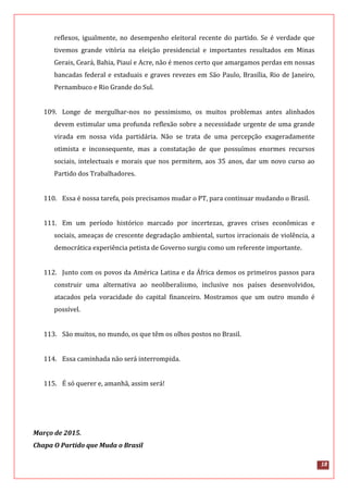 18
reflexos, igualmente, no desempenho eleitoral recente do partido. Se é verdade que
tivemos grande vitória na eleição presidencial e importantes resultados em Minas
Gerais, Ceará, Bahia, Piauí e Acre, não é menos certo que amargamos perdas em nossas
bancadas federal e estaduais e graves revezes em São Paulo, Brasília, Rio de Janeiro,
Pernambuco e Rio Grande do Sul.
109. Longe de mergulhar-nos no pessimismo, os muitos problemas antes alinhados
devem estimular uma profunda reflexão sobre a necessidade urgente de uma grande
virada em nossa vida partidária. Não se trata de uma percepção exageradamente
otimista e inconsequente, mas a constatação de que possuímos enormes recursos
sociais, intelectuais e morais que nos permitem, aos 35 anos, dar um novo curso ao
Partido dos Trabalhadores.
110. Essa é nossa tarefa, pois precisamos mudar o PT, para continuar mudando o Brasil.
111. Em um período histórico marcado por incertezas, graves crises econômicas e
sociais, ameaças de crescente degradação ambiental, surtos irracionais de violência, a
democrática experiência petista de Governo surgiu como um referente importante.
112. Junto com os povos da América Latina e da África demos os primeiros passos para
construir uma alternativa ao neoliberalismo, inclusive nos países desenvolvidos,
atacados pela voracidade do capital financeiro. Mostramos que um outro mundo é
possível.
113. São muitos, no mundo, os que têm os olhos postos no Brasil.
114. Essa caminhada não será interrompida.
115. É só querer e, amanhã, assim será!
Março de 2015.
Chapa O Partido que Muda o Brasil
 
