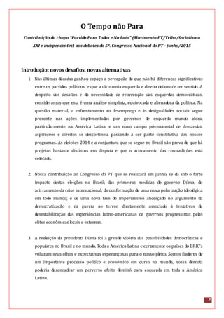 2
O Tempo não Para
Contribuição da chapa “Partido Para Todos e Na Luta” (Movimento PT/Tribo/Socialismo
XXI e independentes) aos debates do 5º. Congresso Nacional do PT - junho/2015
Introdução: novos desafios, novas alternativas
1. Nas últimas décadas ganhou espaço a percepção de que não há diferenças significativas
entre os partidos políticos, e que a dicotomia esquerda e direita deixou de ter sentido. A
despeito dos desafios e da necessidade de reinvenção das esquerdas democráticas,
consideramos que esta é uma análise simplista, equivocada e alienadora da política. Na
questão material, o enfrentamento ao desemprego e às desigualdades sociais segue
presente nas ações implementadas por governos de esquerda mundo afora,
particularmente na América Latina, e um novo campo pós-material de demandas,
aspirações e direitos se descortinou, passando a ser parte constitutiva dos nossos
programas. As eleições 2014 e a conjuntura que se segue no Brasil são prova de que há
projetos bastante distintos em disputa e que o acirramento das contradições está
colocado.
2. Nossa contribuição ao Congresso do PT que se realizará em junho, se dá sob o forte
impacto destas eleições no Brasil; das primeiras medidas do governo Dilma; do
acirramento da crise internacional; da conformação de uma nova polarização ideológica
em todo mundo; e de uma nova fase do imperialismo alicerçado no argumento da
democratização e da guerra ao terror, diretamente associado à tentativas de
desestabilização das experiências latino-americanas de governos progressistas pelas
elites econômicas locais e externas.
3. A reeleição da presidenta Dilma foi a grande vitória das possibilidades democráticas e
populares no Brasil e no mundo. Toda a América Latina e certamente os países do BRIC’s
voltaram seus olhos e expectativas esperançosas para o nosso pleito. Somos fiadores de
um importante processo político e econômico em curso no mundo, nossa derrota
poderia desencadear um perverso efeito dominó para esquerda em toda a América
Latina.
 