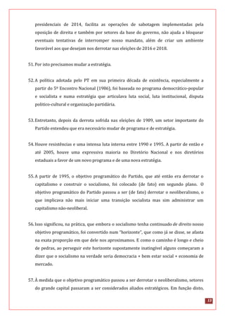 13
presidenciais de 2014, facilita as operações de sabotagem implementadas pela
oposição de direita e também por setores da base do governo, não ajuda a bloquear
eventuais tentativas de interromper nosso mandato, além de criar um ambiente
favorável aos que desejam nos derrotar nas eleições de 2016 e 2018.
51.Por isto precisamos mudar a estratégia.
52.A política adotada pelo PT em sua primeira década de existência, especialmente a
partir do 5º Encontro Nacional (1986), foi baseada no programa democrático-popular
e socialista e numa estratégia que articulava luta social, luta institucional, disputa
politico-cultural e organização partidária.
53.Entretanto, depois da derrota sofrida nas eleições de 1989, um setor importante do
Partido entendeu que era necessário mudar de programa e de estratégia.
54.Houve resistências e uma intensa luta interna entre 1990 e 1995. A partir de então e
até 2005, houve uma expressiva maioria no Diretório Nacional e nos diretórios
estaduais a favor de um novo programa e de uma nova estratégia.
55.A partir de 1995, o objetivo programático do Partido, que até então era derrotar o
capitalismo e construir o socialismo, foi colocado (de fato) em segundo plano. O
objetivo programático do Partido passou a ser (de fato) derrotar o neoliberalismo, o
que implicava não mais iniciar uma transição socialista mas sim administrar um
capitalismo não-neoliberal.
56.Isso significou, na prática, que embora o socialismo tenha continuado de direito nosso
objetivo programático, foi convertido num “horizonte”, que como já se disse, se afasta
na exata proporção em que dele nos aproximamos. E como o caminho é longo e cheio
de pedras, ao perseguir este horizonte supostamente inatingível alguns começaram a
dizer que o socialismo na verdade seria democracia + bem estar social + economia de
mercado.
57.À medida que o objetivo programático passou a ser derrotar o neoliberalismo, setores
do grande capital passaram a ser considerados aliados estratégicos. Em função disto,
 