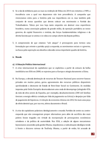 3
4. Se a ida da militância para as ruas na reeleição de Dilma em 2014 nos remeteu a 1989, a
truculência com a qual nos deparamos não tem precedência. A campanha que
vivenciamos entra para a história pela sua importância em si, mas também pelo
conjunto de novas questões que devem colocar em movimento o Partido dos
Trabalhadores. Talvez por isso haja tanto empenho em destruir essa experiência
brasileira, numa associação golpista da grande mídia, da oposição partidária ao nosso
governo, do capital financeiro e rentista, das forças fundamentalistas religiosas e da
direita fascista que se anima e se coloca no campo aberto da disputa política.
5. A compreensão de que estamos “sob ataque” é pressuposto para termos uma
formulação que oriente o partido, quiçá a esquerda, os movimentos sociais e o governo,
na busca pela superação aos desafios colocados nessa importante quadra da história.
6. Mundo
a) A Situação Política Internacional
7. A crise internacional do capitalismo que se explicitou a partir do estouro da bolha
imobiliária nos EUA em 2008, se espraiou para a Europa e atingiu duramente a China.
8. Na Europa, a elevada destinação de recursos do Tesouro Nacional para socorrer bancos
privados em muitos países, gerou agravamento dos recursos públicos disponíveis
aprofundando o desmonte do Estado de Bem-Estar Social no Continente. As medidas
impostas pela União Européia desencadearam uma onda de desemprego (atingindo 45%
da mão-de-obra jovem da Espanha, por exemplo), desabastecimento (300 mil famílias
tiveram a energia elétrica cortada por falta de pagamento na Grécia) e despejos por falta
de pagamento de hipotecas. A retração da economia chinesa em 2012 foi mais uma peça
do efeito dominó que, por sua vez, afetou duramente o Brasil.
9. A crise do capitalismo polarizou ideologicamente o mundo. Partidos de centro ou centro-
esquerda que não conseguiram propor alternativas para além do sacrifício dos mais
pobres foram tragados em virtude da incorporação de pressupostos econômicos
ortodoxos e da política de austeridade. Nos EUA, a adoção de alguns mecanismos
keynesianos assumidos pela gestão Obama, impulsionou a radicalização ideológica tendo
à frente o discurso raivoso do TeaParty. Obama, a partir de então, foi acusado de
 