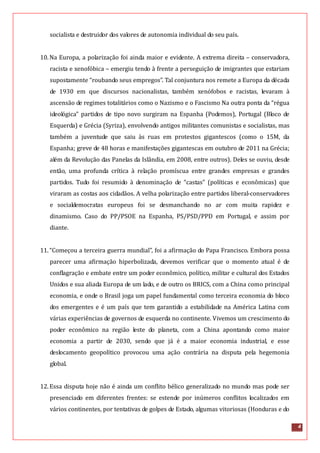 4
socialista e destruidor dos valores de autonomia individual do seu país.
10.Na Europa, a polarização foi ainda maior e evidente. A extrema direita – conservadora,
racista e xenofóbica – emergiu tendo à frente a perseguição de imigrantes que estariam
supostamente “roubando seus empregos”. Tal conjuntura nos remete a Europa da década
de 1930 em que discursos nacionalistas, também xenófobos e racistas, levaram à
ascensão de regimes totalitários como o Nazismo e o Fascismo Na outra ponta da “régua
ideológica” partidos de tipo novo surgiram na Espanha (Podemos), Portugal (Bloco de
Esquerda) e Grécia (Syriza), envolvendo antigos militantes comunistas e socialistas, mas
também a juventude que saiu às ruas em protestos gigantescos (como o 15M, da
Espanha; greve de 48 horas e manifestações gigantescas em outubro de 2011 na Grécia;
além da Revolução das Panelas da Islândia, em 2008, entre outros). Deles se ouviu, desde
então, uma profunda crítica à relação promíscua entre grandes empresas e grandes
partidos. Tudo foi resumido à denominação de “castas” (políticas e econômicas) que
viraram as costas aos cidadãos. A velha polarização entre partidos liberal-conservadores
e socialdemocratas europeus foi se desmanchando no ar com muita rapidez e
dinamismo. Caso do PP/PSOE na Espanha, PS/PSD/PPD em Portugal, e assim por
diante.
11.“Começou a terceira guerra mundial”, foi a afirmação do Papa Francisco. Embora possa
parecer uma afirmação hiperbolizada, devemos verificar que o momento atual é de
conflagração e embate entre um poder econômico, político, militar e cultural dos Estados
Unidos e sua aliada Europa de um lado, e de outro os BRICS, com a China como principal
economia, e onde o Brasil joga um papel fundamental como terceira economia do bloco
dos emergentes e é um país que tem garantido a estabilidade na América Latina com
várias experiências de governos de esquerda no continente. Vivemos um crescimento do
poder econômico na região leste do planeta, com a China apontando como maior
economia a partir de 2030, sendo que já é a maior economia industrial, e esse
deslocamento geopolítico provocou uma ação contrária na disputa pela hegemonia
global.
12.Essa disputa hoje não é ainda um conflito bélico generalizado no mundo mas pode ser
presenciado em diferentes frentes: se estende por inúmeros conflitos localizados em
vários continentes, por tentativas de golpes de Estado, algumas vitoriosas (Honduras e do
 