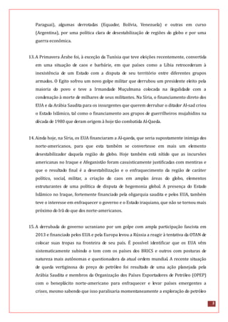 5
Paraguai), algumas derrotadas (Equador, Bolívia, Venezuela) e outras em curso
(Argentina), por uma política clara de desestabilização de regiões do globo e por uma
guerra econômica.
13.A Primavera Árabe foi, à exceção da Tunísia que teve eleições recentemente, convertida
em uma situação de caos e barbárie, em que países como a Líbia retrocederam à
inexistência de um Estado com a disputa de seu território entre diferentes grupos
armados. O Egito sofreu um novo golpe militar que derrubou um presidente eleito pela
maioria do povo e teve a Irmandade Muçulmana colocada na ilegalidade com a
condenação à morte de milhares de seus militantes. Na Síria, o financiamento direto dos
EUA e da Arábia Saudita para os insurgentes que querem derrubar o ditador Al-sad criou
o Estado Islâmico, tal como o financiamento aos grupos de guerrilheiros mujahidins na
década de 1980 que deram origem à hoje tão combatida Al-Qaeda.
14.Ainda hoje, na Síria, os EUA financiaram a Al-qaeda, que seria supostamente inimiga dos
norte-americanos, para que esta também se convertesse em mais um elemento
desestabilizador daquela região do globo. Hoje também está nítido que as incursões
americanas no Iraque e Afeganistão foram casuisticamente justificadas com mentiras e
que o resultado final é a desestabilização e o enfraquecimento da região de caráter
político, social, militar, a criação do caos em amplas áreas do globo, elementos
estruturantes de uma política de disputa de hegemonia global. A presença do Estado
Islâmico no Iraque, fortemente financiado pela oligarquia saudita e pelos EUA, também
teve o interesse em enfraquecer o governo e o Estado iraquiano, que não se tornou mais
próximo do Irã do que dos norte-americanos.
15.A derrubada do governo ucraniano por um golpe com ampla participação fascista em
2013 e financiado pelos EUA e pela Europa levou a Rússia a reagir à tentativa da OTAN de
colocar suas tropas na fronteira de seu país. É possível identificar que os EUA vêm
sistematicamente subindo o tom com os países dos BRICS e outros com posturas de
natureza mais autônomas e questionadora da atual ordem mundial. A recente situação
de queda vertiginosa do preço do petróleo foi resultado de uma ação planejada pela
Arábia Saudita e membros da Organização dos Países Exportadores de Petróleo (OPEP)
com o beneplácito norte-americano para enfraquecer e levar países emergentes a
crises, mesmo sabendo que isso paralisaria momentaneamente a exploração do petróleo
 