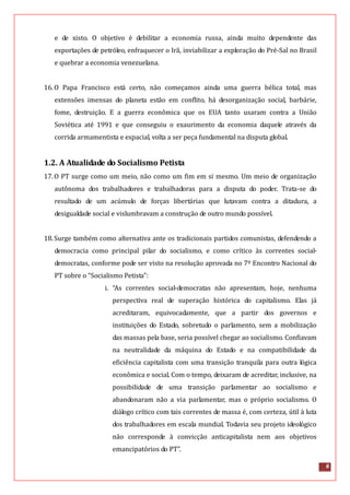 6
e de xisto. O objetivo é debilitar a economia russa, ainda muito dependente das
exportações de petróleo, enfraquecer o Irã, inviabilizar a exploração do Pré-Sal no Brasil
e quebrar a economia venezuelana.
16.O Papa Francisco está certo, não começamos ainda uma guerra bélica total, mas
extensões imensas do planeta estão em conflito, há desorganização social, barbárie,
fome, destruição. E a guerra econômica que os EUA tanto usaram contra a União
Soviética até 1991 e que conseguiu o exaurimento da economia daquele através da
corrida armamentista e espacial, volta a ser peça fundamental na disputa global.
1.2. A Atualidade do Socialismo Petista
17.O PT surge como um meio, não como um fim em si mesmo. Um meio de organização
autônoma dos trabalhadores e trabalhadoras para a disputa do poder. Trata-se do
resultado de um acúmulo de forças libertárias que lutavam contra a ditadura, a
desigualdade social e vislumbravam a construção de outro mundo possível.
18.Surge também como alternativa ante os tradicionais partidos comunistas, defendendo a
democracia como principal pilar do socialismo, e como crítico às correntes social-
democratas, conforme pode ser visto na resolução aprovada no 7º Encontro Nacional do
PT sobre o “Socialismo Petista”:
i. “As correntes social-democratas não apresentam, hoje, nenhuma
perspectiva real de superação histórica do capitalismo. Elas já
acreditaram, equivocadamente, que a partir dos governos e
instituições do Estado, sobretudo o parlamento, sem a mobilização
das massas pela base, seria possível chegar ao socialismo. Confiavam
na neutralidade da máquina do Estado e na compatibilidade da
eficiência capitalista com uma transição tranquila para outra lógica
econômica e social. Com o tempo, deixaram de acreditar, inclusive, na
possibilidade de uma transição parlamentar ao socialismo e
abandonaram não a via parlamentar, mas o próprio socialismo. O
diálogo crítico com tais correntes de massa é, com certeza, útil à luta
dos trabalhadores em escala mundial. Todavia seu projeto ideológico
não corresponde à convicção anticapitalista nem aos objetivos
emancipatórios do PT”.
 