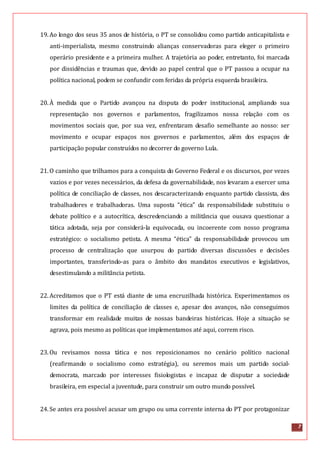 7
19.Ao longo dos seus 35 anos de história, o PT se consolidou como partido anticapitalista e
anti-imperialista, mesmo construindo alianças conservadoras para eleger o primeiro
operário presidente e a primeira mulher. A trajetória ao poder, entretanto, foi marcada
por dissidências e traumas que, devido ao papel central que o PT passou a ocupar na
política nacional, podem se confundir com feridas da própria esquerda brasileira.
20.À medida que o Partido avançou na disputa do poder institucional, ampliando sua
representação nos governos e parlamentos, fragilizamos nossa relação com os
movimentos sociais que, por sua vez, enfrentaram desafio semelhante ao nosso: ser
movimento e ocupar espaços nos governos e parlamentos, além dos espaços de
participação popular construídos no decorrer do governo Lula.
21.O caminho que trilhamos para a conquista do Governo Federal e os discursos, por vezes
vazios e por vezes necessários, da defesa da governabilidade, nos levaram a exercer uma
política de conciliação de classes, nos descaracterizando enquanto partido classista, dos
trabalhadores e trabalhadoras. Uma suposta “ética” da responsabilidade substituiu o
debate político e a autocrítica, descredenciando a militância que ousava questionar a
tática adotada, seja por considerá-la equivocada, ou incoerente com nosso programa
estratégico: o socialismo petista. A mesma “ética” da responsabilidade provocou um
processo de centralização que usurpou do partido diversas discussões e decisões
importantes, transferindo-as para o âmbito dos mandatos executivos e legislativos,
desestimulando a militância petista.
22.Acreditamos que o PT está diante de uma encruzilhada histórica. Experimentamos os
limites da política de conciliação de classes e, apesar dos avanços, não conseguimos
transformar em realidade muitas de nossas bandeiras históricas. Hoje a situação se
agrava, pois mesmo as políticas que implementamos até aqui, correm risco.
23.Ou revisamos nossa tática e nos reposicionamos no cenário político nacional
(reafirmando o socialismo como estratégia), ou seremos mais um partido social-
democrata, marcado por interesses fisiologistas e incapaz de disputar a sociedade
brasileira, em especial a juventude, para construir um outro mundo possível.
24.Se antes era possível acusar um grupo ou uma corrente interna do PT por protagonizar
 