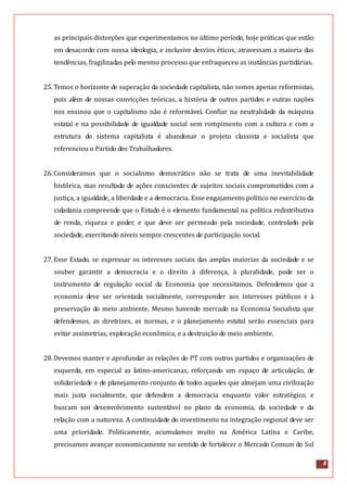 8
as principais distorções que experimentamos no último período, hoje práticas que estão
em desacordo com nossa ideologia, e inclusive desvios éticos, atravessam a maioria das
tendências, fragilizadas pelo mesmo processo que enfraqueceu as instâncias partidárias.
25.Temos o horizonte de superação da sociedade capitalista, não somos apenas reformistas,
pois além de nossas convicções teóricas, a história de outros partidos e outras nações
nos ensinou que o capitalismo não é reformável. Confiar na neutralidade da máquina
estatal e na possibilidade de igualdade social sem rompimento com a cultura e com a
estrutura do sistema capitalista é abandonar o projeto classista e socialista que
referenciou o Partido dos Trabalhadores.
26.Consideramos que o socialismo democrático não se trata de uma inevitabilidade
histórica, mas resultado de ações conscientes de sujeitos sociais comprometidos com a
justiça, a igualdade, a liberdade e a democracia. Esse engajamento político no exercício da
cidadania compreende que o Estado é o elemento fundamental na política redistributiva
de renda, riqueza e poder, e que deve ser permeado pela sociedade, controlado pela
sociedade, exercitando níveis sempre crescentes de participação social.
27.Esse Estado, se expressar os interesses sociais das amplas maiorias da sociedade e se
souber garantir a democracia e o direito à diferença, à pluralidade, pode ser o
instrumento de regulação social da Economia que necessitamos. Defendemos que a
economia deve ser orientada socialmente, corresponder aos interesses públicos e à
preservação do meio ambiente. Mesmo havendo mercado na Economia Socialista que
defendemos, as diretrizes, as normas, e o planejamento estatal serão essenciais para
evitar assimetrias, exploração econômica, e a destruição do meio ambiente.
28.Devemos manter e aprofundar as relações do PT com outros partidos e organizações de
esquerda, em especial as latino-americanas, reforçando um espaço de articulação, de
solidariedade e de planejamento conjunto de todos aqueles que almejam uma civilização
mais justa socialmente, que defendem a democracia enquanto valor estratégico, e
buscam um desenvolvimento sustentável no plano da economia, da sociedade e da
relação com a natureza. A continuidade do investimento na integração regional deve ser
uma prioridade. Politicamente, acumulamos muito na América Latina e Caribe,
precisamos avançar economicamente no sentido de fortalecer o Mercado Comum do Sul
 