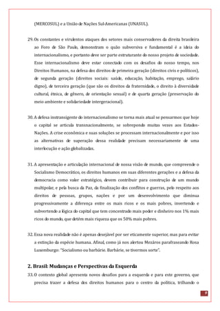 9
(MERCOSUL) e a União de Nações Sul-Americanas (UNASUL).
29.Os constantes e virulentos ataques dos setores mais conservadores da direita brasileira
ao Foro de São Paulo, demonstram o quão subversiva e fundamental é a ideia do
internacionalismo, e portanto deve ser parte estruturante do nosso projeto de sociedade.
Esse internacionalismo deve estar conectado com os desafios do nosso tempo, nos
Direitos Humanos, na defesa dos direitos de primeira geração (direitos civis e políticos),
de segunda geração (direitos sociais: saúde, educação, habitação, emprego, salário
digno), de terceira geração (que são os direitos da fraternidade, o direito à diversidade
cultural, étnica, de gênero, de orientação sexual) e de quarta geração (preservação do
meio ambiente e solidariedade intergeracional).
30.A defesa instransigente do internacionalismo se torna mais atual se pensarmos que hoje
o capital se articula transnacionalmente, se sobrepondo muitas vezes aos Estados-
Nações. A crise econômica e suas soluções se processam internacionalmente e por isso
as alternativas de superação dessa realidade precisam necessariamente de uma
interlocução e ação globalizadas.
31.A apresentação e articulação internacional de nossa visão de mundo, que compreende o
Socialismo Democrático, os direitos humanos em suas diferentes gerações e a defesa da
democracia como valor estratégico, devem contribuir para construção de um mundo
multipolar, e pela busca da Paz, da finalização dos conflitos e guerras, pelo respeito aos
direitos de pessoas, grupos, nações e por um desenvolvimento que diminua
progressivamente a diferença entre os mais ricos e os mais pobres, invertendo e
subvertendo a lógica do capital que tem concentrado mais poder e dinheiro nos 1% mais
ricos do mundo, que detém mais riqueza que os 50% mais pobres.
32.Essa nova realidade não é apenas desejável por ser eticamente superior, mas para evitar
a extinção da espécie humana. Afinal, como já nos alertou Mezáros parafraseando Rosa
Luxemburgo: “Socialismo ou barbárie. Barbárie, se tivermos sorte”.
2. Brasil: Mudanças e Perspectivas da Esquerda
33.O contexto global apresenta novos desafios para a esquerda e para este governo, que
precisa trazer a defesa dos direitos humanos para o centro da política, trilhando o
 