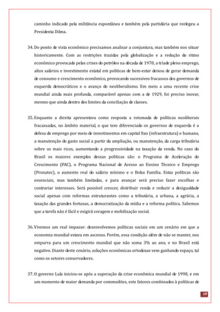 10
caminho indicado pela militância espontânea e também pela partidária que reelegeu a
Presidenta Dilma.
34.Do ponto de vista econômico precisamos analisar a conjuntura, mas também nos situar
historicamente. Com as restrições trazidas pela globalização e a redução do ritmo
econômico provocado pelas crises do petróleo na década de 1970, a tríade pleno emprego,
altos salários e investimento estatal em políticas de bem-estar deixou de gerar demanda
de consumo e crescimento econômico, provocando sucessivos fracassos dos governos de
esquerda democráticos e o avanço do neoliberalismo. Em meio a uma recente crise
mundial ainda mais profunda, comparável apenas com a de 1929, foi preciso inovar,
mesmo que ainda dentro dos limites da conciliação de classes.
35.Enquanto a direita apresentava como resposta a retomada de políticas neoliberais
fracassadas, no âmbito material, o que tem diferenciado os governos de esquerda é a
defesa do emprego por meio de investimentos em capital fixo (infraestrutura) e humano,
a manutenção do gasto social a partir da ampliação, ou manutenção, da carga tributária
sobre os mais ricos, aumentando a progressividade na taxação da renda. No caso do
Brasil os maiores exemplos dessas políticas são: o Programa de Aceleração do
Crescimento (PAC), o Programa Nacional de Acesso ao Ensino Técnico e Emprego
(Pronatec), o aumento real do salário mínimo e o Bolsa Família. Estas políticas são
essenciais, mas também limitadas, e para avançar será preciso fazer escolhas e
contrariar interesses. Será possível crescer, distribuir renda e reduzir a desigualdade
social apenas com reformas estruturantes como a tributária, a urbana, a agrária, a
taxação das grandes fortunas, a democratização da mídia e a reforma política. Sabemos
que a tarefa não é fácil e exigirá coragem e mobilização social.
36.Vivemos um real impasse: desenvolvemos políticas sociais em um cenário em que a
economia mundial estava em ascenso. Porém, essa condição além de não se manter, nos
empurra para um crescimento mundial que não soma 3% ao ano, e no Brasil está
negativo. Diante deste cenário, soluções econômicas ortodoxas vem ganhando espaço, tal
como os setores conservadores.
37.O governo Lula iniciou-se após a superação da crise econômica mundial de 1998, e em
um momento de maior demanda por commodites, este fatores combinados à políticas de
 