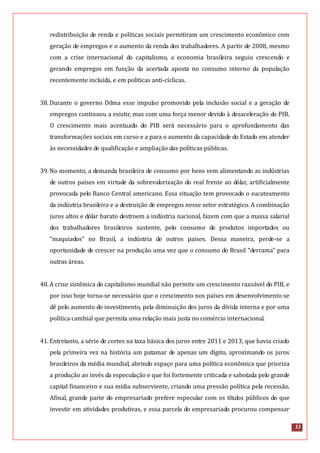 11
redistribuição de renda e políticas sociais permitiram um crescimento econômico com
geração de empregos e o aumento da renda dos trabalhadores. A partir de 2008, mesmo
com a crise internacional do capitalismo, a economia brasileira seguiu crescendo e
gerando empregos em função da acertada aposta no consumo interno da população
recentemente incluída, e em políticas anti-cíclicas.
38.Durante o governo Dilma esse impulso promovido pela inclusão social e a geração de
empregos continuou a existir, mas com uma força menor devido à desaceleração do PIB.
O crescimento mais acentuado do PIB será necessário para o aprofundamento das
transformações sociais em curso e a para o aumento da capacidade do Estado em atender
às necessidades de qualificação e ampliação das políticas públicas.
39.No momento, a demanda brasileira de consumo por bens vem alimentando as indústrias
de outros países em virtude da sobrevalorização do real frente ao dólar, artificialmente
provocada pelo Banco Central americano. Essa situação tem provocado o sucateamento
da indústria brasileira e a destruição de empregos nesse setor estratégico. A combinação
juros altos e dólar barato destroem a indústria nacional, fazem com que a massa salarial
dos trabalhadores brasileiros sustente, pelo consumo de produtos importados ou
“maquiados” no Brasil, a indústria de outros países. Dessa maneira, perde-se a
oportunidade de crescer na produção uma vez que o consumo do Brasil “derrama” para
outras áreas.
40.A crise sistêmica do capitalismo mundial não permite um crescimento razoável do PIB, e
por isso hoje torna-se necessário que o crescimento nos países em desenvolvimento se
dê pelo aumento do investimento, pela diminuição dos juros da dívida interna e por uma
política cambial que permita uma relação mais justa no comércio internacional.
41.Entretanto, a série de cortes na taxa básica dos juros entre 2011 e 2013, que havia criado
pela primeira vez na história um patamar de apenas um dígito, aproximando os juros
brasileiros da média mundial, abrindo espaço para uma política econômica que prioriza
a produção ao invés da especulação e que foi fortemente criticada e sabotada pelo grande
capital financeiro e sua mídia subserviente, criando uma pressão política pela recessão.
Afinal, grande parte do empresariado prefere especular com os títulos públicos do que
investir em atividades produtivas, e essa parcela do empresariado procurou compensar
 