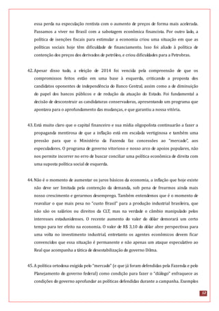 12
essa perda na especulação rentista com o aumento de preços de forma mais acelerada.
Passamos a viver no Brasil com a sabotagem econômica financista. Por outro lado, a
política de isenções fiscais para estimular a economia criou uma situação em que as
políticas sociais hoje têm dificuldade de financiamento. Isso foi aliado à política de
contenção dos preços dos derivados de petróleo, e criou dificuldades para a Petrobras.
42.Apesar disso tudo, a eleição de 2014 foi vencida pela compreensão de que os
compromissos feitos estão em uma base à esquerda, criticando a proposta dos
candidatos oponentes de independência do Banco Central, assim como a de diminuição
do papel dos bancos públicos e de redução da atuação do Estado. Foi fundamental a
decisão de desconstruir as candidaturas conservadoras, apresentando um programa que
apontava para o aprofundamento das mudanças, e que garantiu a nossa vitória.
43.Está muito claro que o capital financeiro e sua mídia oligopolista continuarão a fazer a
propaganda mentirosa de que a inflação está em escalada vertiginosa e também uma
pressão para que o Ministério da Fazenda faz concessões ao “mercado”, aos
especuladores. O programa de governo vitorioso e nosso arco de apoios populares, não
nos permite incorrer no erro de buscar conciliar uma política econômica de direita com
uma suposta política social de esquerda.
44.Não é o momento de aumentar os juros básicos da economia, a inflação que hoje existe
não deve ser limitada pela contenção da demanda, sob pena de frearmos ainda mais
nosso crescimento e gerarmos desemprego. Também entendemos que é o momento de
reavaliar o que mais pesa no “custo Brasil” para a produção industrial brasileira, que
não são os salários ou direitos da CLT, mas na verdade o câmbio manipulado pelos
interesses estadunidenses. O recente aumento do valor do dólar demorará um certo
tempo para ter efeito na economia. O valor de R$ 3,10 do dólar abre perspectivas para
uma volta no investimento industrial, entretanto os agentes econômicos devem ficar
convencidos que essa situação é permanente e não apenas um ataque especulativo ao
Real que acompanha a tática de desestabilização do governo Dilma.
45.A política ortodoxa exigida pelo “mercado” (e que já foram defendidas pela Fazenda e pelo
Planejamento do governo federal) como condição para fazer o “diálogo” enfraquece as
condições do governo aprofundar as políticas defendidas durante a campanha. Exemplos
 