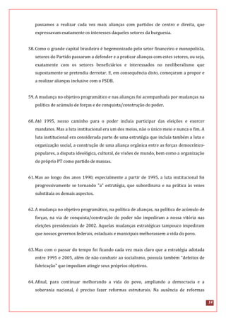 14
passamos a realizar cada vez mais alianças com partidos de centro e direita, que
expressavam exatamente os interesses daqueles setores da burguesia.
58.Como o grande capital brasileiro é hegemonizado pelo setor financeiro e monopolista,
setores do Partido passaram a defender e a praticar alianças com estes setores, ou seja,
exatamente com os setores beneficiários e interessados no neoliberalismo que
supostamente se pretendia derrotar. E, em consequência disto, começaram a propor e
a realizar alianças inclusive com o PSDB.
59.A mudança no objetivo programático e nas alianças foi acompanhada por mudanças na
política de acúmulo de forças e de conquista/construção do poder.
60.Até 1995, nosso caminho para o poder incluía participar das eleições e exercer
mandatos. Mas a luta institucional era um dos meios, não o único meio e nunca o fim. A
luta institucional era considerada parte de uma estratégia que incluía também a luta e
organização social, a construção de uma aliança orgânica entre as forças democrático-
populares, a disputa ideológica, cultural, de visões de mundo, bem como a organização
do próprio PT como partido de massas.
61.Mas ao longo dos anos 1990, especialmente a partir de 1995, a luta institucional foi
progressivamente se tornando "a" estratégia, que subordinava e na prática às vezes
substituía os demais aspectos.
62.A mudança no objetivo programático, na política de alianças, na política de acúmulo de
forças, na via de conquista/construção do poder não impediram a nossa vitória nas
eleições presidenciais de 2002. Aquelas mudanças estratégicas tampouco impediram
que nossos governos federais, estaduais e municipais melhorassem a vida do povo.
63.Mas com o passar do tempo foi ficando cada vez mais claro que a estratégia adotada
entre 1995 e 2005, além de não conduzir ao socialismo, possuía também "defeitos de
fabricação" que impediam atingir seus próprios objetivos.
64.Afinal, para continuar melhorando a vida do povo, ampliando a democracia e a
soberania nacional, é preciso fazer reformas estruturais. Na ausência de reformas
 