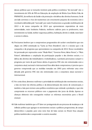 13
dessas políticas que se tornarão inviáveis pela política econômica “do mercado” são: o
investimento de 10% do PIB em Educação, da ampliação do Minha Casa Minha Vida, do
PRONATEC, da melhoria da Saúde e da promoção e de defesa dos direitos humanos. Se de
um lado corremos o risco de mantermos um crescimento pequeno da economia com o
receituário defendido pelo “mercado”, por outro frustraremos as grandes mobilizações de
2013 e de nossa campanha de 2014 que apresentaram expectativas de mais
universidades, mais Institutos Federais, melhores salários para os professores, mais
investimento na Saúde, melhor segurança pública, habitação, direito à cidade, mais lazer
e acesso à cultura.
46.Precisamos lembrar que o compromisso programático de caráter conciliatório que nos
elegeu em 2002 sintetizado na “Carta ao Povo Brasileiro”, não é o mesmo que o da
campanha e do programa que apresentamos na campanha de 2014. Nosso vocabulário
foi permeado por expressões como “Muda Mais”, “Governo Novo, Ideias Novas”, e “Mais
Futuro”, defendemos a ampliação da participação popular e dos direitos sociais, e a
defesa dos direitos dos trabalhadores e trabalhadoras, e portanto precisamos cumprir o
programa por meio do qual fomos eleitos. lo governo FHC não são sintonizadas com a
conjuntura atual, nacional e internacional. Para além deste compromisso, é preciso que o
governo compreenda que as medidas tomadas em 2003 para enfrentar uma crise
deixada pelo governo FHC não são sintonizadas com a conjuntura atual, nacional e
internacional.
47.Por conta disso, devemos reafirmar a prioridade de mobilização dos movimentos sociais,
a luta em favor da reforma política e da democratização dos meios de comunicação, e
também a luta para termos uma política econômica que estimule a produção, e que não
comprometa os recursos públicos com o pagamento dos juros da dívida. Apenas as
alianças eleitorais não conseguirão realizar as reformas necessárias para o Brasil
avançar.
48.Vale reafirmar também que o PT deve ser protagonista de um processo de mudanças e de
inflexão política que agregue os movimentos sociais e políticos progressistas, do campo
democrático e popular, para uma nova fase de lutas sociais no Brasil. Essa atuação
política também deve compreender o cenário mundial.
 