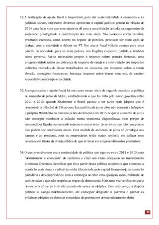 15
52.A realização do ajuste fiscal é importante para dar sustentabilidade à economia e às
políticas sociais, entretanto devemos aproveitar o capital político gerado na eleição de
2014 para fazer com que esse ajuste se dê com a contribuição de todos os segmentos da
sociedade, privilegiando a contribuição dos mais ricos. Não podemos cortar direitos,
eventuais excessos, como ocorre no regime de pensões, precisam ser visto após de
diálogo com a sociedade e debate no PT. Um ajuste fiscal voltado apenas para uma
parcela da sociedade, para os mais pobres, nos fragiliza enquanto partido, e também
como governo. Faz-se necessário propor o imposto sobre grandes fortunas, uma
progressividade maior na cobrança do imposto de renda e a substituição dos impostos
indiretos cobrados da classe trabalhadora no consumo por impostos sobre a renda
elevada, operações financeiras, herança, imposto sobre terras sem uso, de caráter
especulativo no campo e na cidade.
53.Acompanhando o ajuste fiscal, há em curso nesse início de segundo mandato a política
de aumento de juros da SELIC, contradizendo o que foi feito pelo nosso governo entre
2011 e 2013, quando finalmente o Brasil passou a ter juros reais (depois que é
descontada a inflação) de 2% ao ano. Essa política de juros altos não controla a inflação e
o próprio Ministério da Fazenda já deu declarações em 2015 de que o aumento de juros
não consegue combater a inflação numa economia oligopolizada, com preços de
commodities ligados ao mercado externo e com o setor de serviços que não tem preços
que podem ser controlados assim. Essa medida de aumento de juros só privilegia aos
bancos e ao rentismo, pois os empresários terão maior conforto em aplicar seus
recursos em títulos da dívida pública do que arriscar em empreendimentos produtivos.
54.O que precisávamos era a continuidade da política que vigorou entre 2011 e 2013 para
“desintoxicar a economia” do rentismo e criar um clima adequado ao investimento
produtivo. Devemos identificar que foi a partir dessa política econômica que começou a
oposição mais dura e radical da mídia (financiada pelo capital financeiro), da oposição
partidária e dos empresários, com a estratégia de criar uma oposição social, militante, de
caráter ativo e que não respeita as regras da democracia. Mais uma vez verifica-se que a
democracia só serve à direita quando ela vence as eleições. Caso não vença, a disputa
política se alonga indefinidamente, até conseguir desgastar o governo e ganhar as
próximas eleições ou abreviar o mandato do governante democraticamente eleito.
 