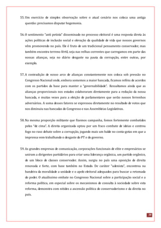 16
55.Um exercício de simples observação sobre o atual cenário nos coloca uma antiga
questão: precisamos disputar hegemonia.
56.O sentimento “anti petista” disseminado no processo eleitoral é uma resposta direta às
ações políticas de inclusão social e elevação da qualidade de vida que nossos governos
vêm promovendo no país. Ele é fruto de um tradicional pensamento conservador, mas
também encontra terreno fértil, seja nas velhas correntes que carregamos em parte das
nossas alianças, seja no diário desgaste na pauta da corrupção, entre outras, por
exemplo.
57.A contradição de nosso arco de alianças constantemente nos coloca sob pressão no
Congresso Nacional onde, embora somemos a maior bancada, ficamos reféns de acordos
com os partidos da base para manter a “governabilidade”. Ressaltamos ainda que as
alianças proporcionais nos estados colaboraram diretamente para a redução da nossa
bancada, e muitas vezes para a eleição de parlamentares que serão nossos ferrenhos
adversários. A soma desses fatores se expressou diretamente no resultado de votos que
nos diminuiu nas bancadas do Congresso e nas Assembleias Legislativas.
58.Na mesma proporção militante que fizemos campanha, fomos fortemente combatidos
pelos “de cima”. A direita organizada optou por um fraco combate de ideias e centrou
fogo no raso debate sobre a corrupção, jogando mais um balde no conta-gotas em que a
imprensa vem trabalhando o desgaste do PT e do governo.
59.As grandes empresas de comunicação, corporações funcionais de elite e empresários se
uniram a dirigentes partidários para criar uma liderança orgânica, um partido orgânico,
de um bloco de classes conservador. Assim, surgiu no país uma oposição de direita
renovada e forte, com base também no Estado. De caráter "udenista", encontrou na
bandeira da moralidade a unidade e o apelo eleitoral adequados para buscar a retomada
do poder. O atualíssimo embate no Congresso Nacional sobre a participação social e a
reforma política, em especial sobre os mecanismos de consulta à sociedade sobre esta
reforma, demonstra com nitidez a ascensão política do conservadorismo e da direita no
país.
 