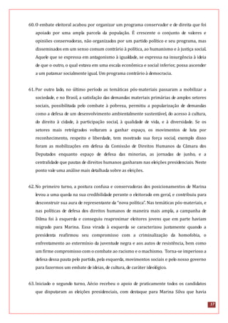 17
60.O embate eleitoral acabou por organizar um programa conservador e de direita que foi
apoiado por uma ampla parcela da população. É crescente o conjunto de valores e
opiniões conservadoras, não organizados por um partido político e seu programa, mas
disseminados em um senso comum contrário à política, ao humanismo e à justiça social.
Aquele que se expressa em antagonismo à igualdade, se expressa na insurgência à ideia
de que o outro, o qual estava em uma escala econômica e social inferior, possa ascender
a um patamar socialmente igual. Um programa contrário à democracia.
61.Por outro lado, no último período as temáticas pós-materiais passaram a mobilizar a
sociedade, e no Brasil, a satisfação das demandas materiais primárias de amplos setores
sociais, possibilitada pelo combate à pobreza, permitiu a popularização de demandas
como a defesa de um desenvolvimento ambientalmente sustentável, do acesso à cultura,
do direito à cidade, à participação social, à qualidade de vida, e à diversidade. Se os
setores mais retrógrados voltaram a ganhar espaço, os movimentos de luta por
reconhecimento, respeito e liberdade, tem mostrado sua força social, exemplo disso
foram as mobilizações em defesa da Comissão de Direitos Humanos da Câmara dos
Deputados enquanto espaço de defesa das minorias, as jornadas de junho, e a
centralidade que pautas de direitos humanos ganharam nas eleições presidenciais. Neste
ponto vale uma análise mais detalhada sobre as eleições.
62.No primeiro turno, a postura confusa e conservadoras dos posicionamentos de Marina
levou a uma queda na sua credibilidade perante o eleitorado em geral, e contribuiu para
desconstruir sua aura de representante da “nova política”. Nas temáticas pós-materiais, e
nas políticas de defesa dos direitos humanos de maneira mais ampla, a campanha de
Dilma foi à esquerda e conseguiu reaproximar eleitores jovens que em parte haviam
migrado para Marina. Essa virada à esquerda se caracterizou justamente quando a
presidenta reafirmou seu compromisso com a criminalização da homofobia, o
enfrentamento ao extermínio da juventude negra e aos autos de resistência, bem como
um firme compromisso com o combate ao racismo e o machismo. Torna-se imperioso a
defesa dessa pauta pelo partido, pela esquerda, movimentos sociais e pelo nosso governo
para fazermos um embate de ideias, de cultura, de caráter ideológico.
63.Iniciado o segundo turno, Aécio recebeu o apoio de praticamente todos os candidatos
que disputaram as eleições presidenciais, com destaque para Marina Silva que havia
 