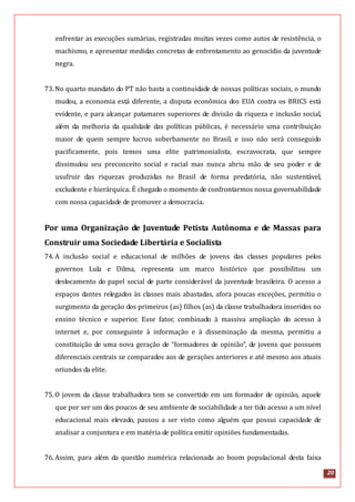 20
enfrentar as execuções sumárias, registradas muitas vezes como autos de resistência, o
machismo, e apresentar medidas concretas de enfrentamento ao genocídio da juventude
negra.
73.No quarto mandato do PT não basta a continuidade de nossas políticas sociais, o mundo
mudou, a economia está diferente, a disputa econômica dos EUA contra os BRICS está
evidente, e para alcançar patamares superiores de divisão da riqueza e inclusão social,
além da melhoria da qualidade das políticas públicas, é necessário uma contribuição
maior de quem sempre lucrou soberbamente no Brasil, e isso não será conseguido
pacificamente, pois temos uma elite patrimonialista, escravocrata, que sempre
dissimulou seu preconceito social e racial mas nunca abriu mão de seu poder e de
usufruir das riquezas produzidas no Brasil de forma predatória, não sustentável,
excludente e hierárquica. É chegado o momento de confrontarmos nossa governabilidade
com nossa capacidade de promover a democracia.
Por uma Organização de Juventude Petista Autônoma e de Massas para
Construir uma Sociedade Libertária e Socialista
74.A inclusão social e educacional de milhões de jovens das classes populares pelos
governos Lula e Dilma, representa um marco histórico que possibilitou um
deslocamento do papel social de parte considerável da juventude brasileira. O acesso a
espaços dantes relegados às classes mais abastadas, afora poucas exceções, permitiu o
surgimento da geração dos primeiros (as) filhos (as) da classe trabalhadora inseridos no
ensino técnico e superior. Esse fator, combinado à massiva ampliação do acesso à
internet e, por conseguinte à informação e à disseminação da mesma, permitiu a
constituição de uma nova geração de “formadores de opinião”, de jovens que possuem
diferenciais centrais se comparados aos de gerações anteriores e até mesmo aos atuais
oriundos da elite.
75.O jovem da classe trabalhadora tem se convertido em um formador de opinião, aquele
que por ser um dos poucos de seu ambiente de sociabilidade a ter tido acesso a um nível
educacional mais elevado, passou a ser visto como alguém que possui capacidade de
analisar a conjuntura e em matéria de política emitir opiniões fundamentadas.
76.Assim, para além da questão numérica relacionada ao boom populacional desta faixa
 
