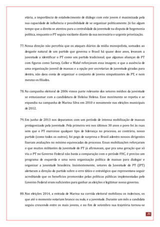 21
etária, a importância do estabelecimento de diálogo com este jovem é maximizada pela
sua capacidade de influência e possibilidade de se organizar politicamente. Já faz algum
tempo que a direita se atentou para a centralidade da juventude na disputa de hegemonia
política, enquanto o PT seguiu vacilante diante da sua necessária e urgente priorização.
77.Nossa direção não percebia que os ataques diários da mídia monopolista, somados ao
desgaste natural de um partido que governa o Brasil há quase doze anos, levavam a
juventude a identificar o PT como um partido tradicional; que algumas alianças do PT
com figuras como Sarney, Collor e Maluf reforçavam essa imagem; e que a ausência de
uma organização juvenil de massas e a opção por secretarias de juventude giradas para
dentro, não dava conta de organizar o conjunto de jovens simpatizantes do PT, e nem
mesmo os filiados.
78.Na campanha eleitoral de 2006 vimos parte relevante dos setores médios da juventude
se entusiasmar com a candidatura de Heloísa Helena. Esse movimento se repetiu e se
expandiu na campanha de Marina Silva em 2010 e novamente nas eleições municipais
de 2012.
79.Em junho de 2013 nos deparamos com um período de intensa mobilização de massas
protagonizado pela juventude. Pela primeira vez nos últimos 30 anos o povo foi às ruas
sem que o PT exercesse qualquer tipo de liderança no processo, ao contrário, nosso
partido (como todos os outros), foi pego de surpresa e Brasil adentro nossos dirigentes
fizeram avaliações no mínimo equivocadas do processo. Essas mobilizações reforçaram
o que muitos militantes da juventude do PT já afirmavam, que pra uma geração que só
viu o PT no Governo Federal não basta a comparação com o período FHC, é preciso um
programa de esquerda e uma nova organização política de massas para dialogar e
organizar a juventude brasileira. Insistentemente, setores da Juventude do PT (JPT)
alertaram a direção do partido sobre o erro tático e estratégico que representava seguir
acreditando que os benefícios promovidos pelas políticas públicas implementadas pelo
Governo Federal eram suficientes para ganhar as eleições e legitimar nosso governo.
80.Nas eleições 2014, a entrada de Marina na corrida eleitoral mobilizou os indecisos, os
que até o momento votariam branco ou nulo, e a juventude. Durante um mês a candidata
seguiu crescendo entre os mais jovens, e no fim de setembro sua trajetória tornou-se
 