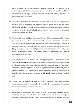 23
trajetória histórica recente, principalmente a partir de junho de 2013, apontou que o
temário da juventude é mais amplo, que os jovens se mostram interessados em debater
temas relevantes para o país, como a economia, a mobilidade urbana, corrupção e a
qualidade dos serviços públicos.
85.Será preciso radicalizar na democracia e aprofundar o diálogo com a juventude
brasileira. Para tal propomos que o partido organize, junto com a JPT, um amplo
calendário de atividades em todo país, que nossos ministros, parlamentares, prefeitos,
secretários, dirigentes (incluindo Lula), petistas atuantes nos movimentos sociais, sejam
convocados para esta iniciativa.
86.Propomos que essas atividades tenham um formato diferente da maneira burocrática
que nos acostumamos a atuar, que sejam realizadas em locais de vivência dos jovens, tais
como praças, escolas, universidades. A intenção é utilizá-las como polo para aglutinar a
juventude crítica, mas que se identifica com o nosso projeto, produzindo um espaço de
diálogo capaz de dar vazão aos múltiplos descontentamentos existentes, e tendo, dessa
maneira, a possibilidade de iniciar um processo de disputa ideológica mediante a própria
dinâmica interativa proposta.
87.É fundamental que a JPT passe a ter a sua agenda política. A instauração de um
calendário de atividades de mobilização servirá para que a juventude construa o que será
as reformas estruturantes no próximo período. Será preciso ir para as ruas coletar
assinaturas para o nosso projeto de iniciativa popular da reforma política, dialogar com
a população sobre o real significado da democratização dos meios de comunicação, a
importância da reforma agrária, e o impacto na vida de cada um que a reforma tributária
trará.
88.Para dar conta dos próximos desafios, será preciso fazer da JPT uma organização de
massas com autonomia política que lhe dê condições de apresentar suas formulações
críticas e pressionar o partido para esquerda.
89.Sabemos que a permanência dos mesmos dirigentes na estrutura partidária durante
vários anos estagna a visão do PT sobre a sociedade e por isso devemos encampar o
processo de renovação de quadros e dessa forma oxigenar o partido. O grande risco das
 
