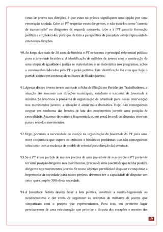 24
cotas de jovens nas direções, é que estas na prática signifiquem uma opção por uma
renovação tutelada. Cabe ao PT respeitar esses dirigentes, e não trata-los como “correia
de transmissão” ou dirigentes de segunda categoria, cabe a à JPT garantir formação
política e empoderá-los, para que de fato a perspectiva da juventude esteja representada
em nossas direções.
90.Ao longo dos mais de 30 anos de história o PT se tornou o principal referencial político
para a juventude brasileira. A identificação de milhões de jovens com a construção de
uma utopia de igualdade e justiça se materializou e se materializa nos programas, ações
e movimentos liderados pelo PT e pelos petistas. Esta identificação faz com que hoje o
partido conte com centenas de milhares de filiados jovens.
91.Apesar desses jovens terem assinado a ficha de filiação no Partido dos Trabalhadores, a
atuação dos mesmos nas direções municipais, estaduais e nacional de Juventude é
mínima. Se levarmos o problema de organização da juventude para nossa intervenção
nos movimentos juvenis, a situação é ainda mais dramática. Hoje, não conseguimos
ocupar em nenhuma das frentes de luta dos movimentos juvenis uma posição de
centralidade. Atuamos de maneira fragmentada e, em geral, levando as disputas internas
para o seio dos movimentos.
92.Urge, portanto, a necessidade do avanço na organização da Juventude do PT para uma
nova conjuntura que supere os crônicos e históricos problemas que não conseguimos
solucionar com a mudança do modelo de setorial para direção da Juventude.
93.Se o PT é um partido de massas precisa de uma juventude de massas. Se o PT pretende
ter uma posição dirigente nos movimentos, precisa de uma juventude que tenha postura
dirigente nos movimentos juvenis. Se nosso objetivo partidário é disputar e conquistar a
hegemonia da sociedade para nosso projeto, devemos ter a capacidade de disputar um
setor que compõe 30% desta sociedade.
94.A Juventude Petista deverá fazer a luta política, construir a contra-hegemonia ao
neoliberalismo e dar conta de organizar as centenas de milhares de jovens que
simpatizam com o projeto que representamos. Para isso, em primeiro lugar
precisaremos de uma estruturação que priorize a disputa dos corações e mentes dos
 