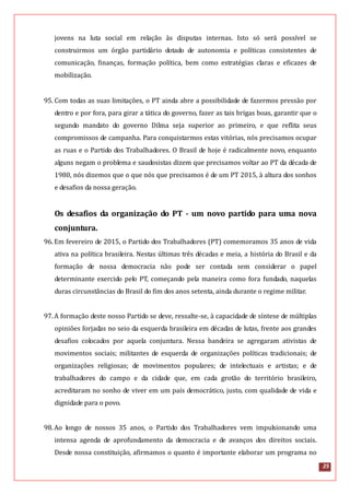 25
jovens na luta social em relação às disputas internas. Isto só será possível se
construirmos um órgão partidário dotado de autonomia e políticas consistentes de
comunicação, finanças, formação política, bem como estratégias claras e eficazes de
mobilização.
95. Com todas as suas limitações, o PT ainda abre a possibilidade de fazermos pressão por
dentro e por fora, para girar a tática do governo, fazer as tais brigas boas, garantir que o
segundo mandato do governo Dilma seja superior ao primeiro, e que reflita seus
compromissos de campanha. Para conquistarmos estas vitórias, nós precisamos ocupar
as ruas e o Partido dos Trabalhadores. O Brasil de hoje é radicalmente novo, enquanto
alguns negam o problema e saudosistas dizem que precisamos voltar ao PT da década de
1980, nós dizemos que o que nós que precisamos é de um PT 2015, à altura dos sonhos
e desafios da nossa geração.
Os desafios da organização do PT - um novo partido para uma nova
conjuntura.
96.Em fevereiro de 2015, o Partido dos Trabalhadores (PT) comemoramos 35 anos de vida
ativa na política brasileira. Nestas últimas três décadas e meia, a história do Brasil e da
formação de nossa democracia não pode ser contada sem considerar o papel
determinante exercido pelo PT, começando pela maneira como fora fundado, naquelas
duras circunstâncias do Brasil do fim dos anos setenta, ainda durante o regime militar.
97.A formação deste nosso Partido se deve, ressalte-se, à capacidade de síntese de múltiplas
opiniões forjadas no seio da esquerda brasileira em décadas de lutas, frente aos grandes
desafios colocados por aquela conjuntura. Nessa bandeira se agregaram ativistas de
movimentos sociais; militantes de esquerda de organizações políticas tradicionais; de
organizações religiosas; de movimentos populares; de intelectuais e artistas; e de
trabalhadores do campo e da cidade que, em cada grotão do território brasileiro,
acreditaram no sonho de viver em um país democrático, justo, com qualidade de vida e
dignidade para o povo.
98.Ao longo de nossos 35 anos, o Partido dos Trabalhadores vem impulsionando uma
intensa agenda de aprofundamento da democracia e de avanços dos direitos sociais.
Desde nossa constituição, afirmamos o quanto é importante elaborar um programa no
 