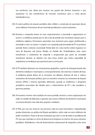 27
nas periferias, que clama por avanços nas pautas dos direitos humanos e que
apostaram na não transferência da recessão econômica para a conta dos/as
trabalhadores/as.
103. O centro político de atuação partidária deve refletir a construção da superação desses
novos dilemas; Precisamos de um renovado partido para a atual conjuntura.
104. Durante a campanha fomos às ruas, reaproximamos a juventude e organizamos os
jovens e a militância petista que no dia-a-dia do partido não encontram espaços para a
militância orgânica. Precisamos aproveitar esse momento para seguir mobilizando a
juventude e rever os rumos e o papel a ser cumprido pela Juventude do PT no próximo
período. Neste contexto a Juventude Petista deve ter como tarefa central organizar os
mais de duzentos mil jovens filiados ao Partido dos Trabalhadores, bem como
transformar o sentimento de esquerda e progressista que parte da sociedade
manifestou durante as eleições em uma força motriz que tenha capacidade de
impulsionar as mudanças que queremos para o nosso país.
105. O PT também diminuiu seu enraizamento geográfico a partir do enfraquecimento dos
diretórios estaduais e municipais e, consequentemente, dos setoriais e núcleos de base.
A militância petista deixou de se encontrar em debates, festivais de arte e cultura,
seminários de formação política, para se encontrar somente em momentos de disputa
interna (PED) e externa (períodos eleitorais), quando as tendências e dirigentes
partidários necessitam dos filiados para a sobrevivência do PT e dos mandatos e
governos petistas.
106. Precisamos reverter esta condição em nosso partido, enraizar a nossa organização em
todos os estados da federação, e garantir que nossos milhares de diretórios municipais
se tornem direções com vida ativa, pujante e militante.
107. O PED, por sua vez, torna-se um processo cada vez mais burocrático e despolitizado,
produz distorções na política de filiação partidária e sofre cada vez mais influência do
poder econômico. Trata-se de uma instituição que não é a raiz de todos os problemas do
PT, mas que reproduz os vícios da democracia burguesa no interior da nossa estrutura
partidária. Defendemos o fim do financiamento empresarial de campanha como meio
 