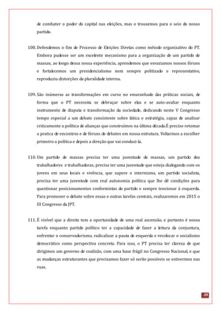 28
de combater o poder do capital nas eleições, mas o trouxemos para o seio do nosso
partido.
108. Defendemos o fim de Processo de Eleições Diretas como método organizativo do PT.
Embora pudesse ser um excelente mecanismo para a organização de um partido de
massas, ao longo dessa nossa experiência, aprendemos que esvaziamos nossos fóruns
e fortalecemos um presidencialismo nem sempre politizado e representativo,
reproduziu distorções da pluralidade interna.
109. São inúmeras as transformações em curso no emaranhado das práticas sociais, de
forma que o PT necessita se debruçar sobre elas e se auto-avaliar enquanto
instrumento de disputa e transformação da sociedade, dedicando neste V Congresso
tempo especial a um debate consistente sobre tática e estratégia, capaz de analisar
criticamente a política de alianças que construímos na última década.É preciso retomar
a pratica de encontros e de fóruns de debates em nossa estrutura. Voltarmos a escolher
primeiro a política e depois a direção que vai conduzi-la.
110. Um partido de massas precisa ter uma juventude de massas, um partido dos
trabalhadores e trabalhadoras, precisa ter uma juventude que esteja dialogando com os
jovens em seus locais e vivência, que supere o internismo, um partido socialista,
precisa ter uma juventude com real autonomia política que lhe dê condições para
questionar posicionamentos conformistas do partido e sempre tencionar à esquerda.
Para promover o debate sobre essas e outras tarefas centrais, realizaremos em 2015 o
III Congresso da JPT.
111. É visível que a direita tem a oportunidade de uma real ascensão, e portanto é nossa
tarefa enquanto partido político ter a capacidade de fazer a leitura da conjuntura,
enfrentar o conservadorismo, radicalizar a pauta de esquerda e recolocar o socialismo
democrático como perspectiva concreta. Para isso, o PT precisa ter clareza de que
dirigimos um governo de coalizão, com uma base frágil no Congresso Nacional, e que
as mudanças estruturantes que precisamos fazer só serão possíveis se estivermos nas
ruas.
 