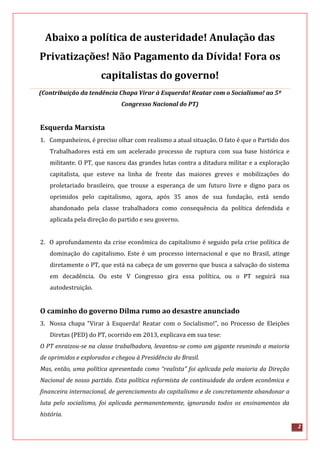 2
Abaixo a política de austeridade! Anulação das
Privatizações! Não Pagamento da Dívida! Fora os
capitalistas do governo!
(Contribuição da tendência Chapa Virar à Esquerda! Reatar com o Socialismo! ao 5º
Congresso Nacional do PT)
Esquerda Marxista
1. Companheiros, é preciso olhar com realismo a atual situação. O fato é que o Partido dos
Trabalhadores está em um acelerado processo de ruptura com sua base histórica e
militante. O PT, que nasceu das grandes lutas contra a ditadura militar e a exploração
capitalista, que esteve na linha de frente das maiores greves e mobilizações do
proletariado brasileiro, que trouxe a esperança de um futuro livre e digno para os
oprimidos pelo capitalismo, agora, após 35 anos de sua fundação, está sendo
abandonado pela classe trabalhadora como consequência da política defendida e
aplicada pela direção do partido e seu governo.
2. O aprofundamento da crise econômica do capitalismo é seguido pela crise política de
dominação do capitalismo. Este é um processo internacional e que no Brasil, atinge
diretamente o PT, que está na cabeça de um governo que busca a salvação do sistema
em decadência. Ou este V Congresso gira essa política, ou o PT seguirá sua
autodestruição.
O caminho do governo Dilma rumo ao desastre anunciado
3. Nossa chapa “Virar à Esquerda! Reatar com o Socialismo!”, no Processo de Eleições
Diretas (PED) do PT, ocorrido em 2013, explicava em sua tese:
O PT enraizou-se na classe trabalhadora, levantou-se como um gigante reunindo a maioria
de oprimidos e explorados e chegou à Presidência do Brasil.
Mas, então, uma política apresentada como “realista” foi aplicada pela maioria da Direção
Nacional de nosso partido. Esta política reformista de continuidade da ordem econômica e
financeira internacional, de gerenciamento do capitalismo e de concretamente abandonar a
luta pelo socialismo, foi aplicada permanentemente, ignorando todos os ensinamentos da
história.
 