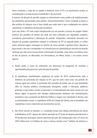3
Como resultado, a cada dia se amplia a distância entre o PT e os movimentos sociais, as
reivindicações e as lutas do povo trabalhador e da juventude.
A maioria da direção do partido engajou-se abertamente numa política de embelezamento
do capitalismo apresentada como política “desenvolvimentista”. Como resultado se forjou a
dita política de alianças com a base aliada que nada mais é que a adaptação aos setores
capitalistas e o abandono da luta pelo socialismo.
Com esta linha o PT está sendo transformado em um partido a serviço do capital. Velhas
práticas dos partidos de direita são cada vez mais utilizadas por deputados, prefeitos,
vereadores, governadores e lideranças do partido. Campanhas milionárias baseadas em
doações de grandes capitalistas relegam os militantes do PT ao segundo plano, os velhos
cabos eleitorais pagos ressurgem no interior de nosso partido e ganham força. Quando a
base resiste, e diz não, é atropelada e vê a democracia ser substituída por decretos da direção
nacional, que não recua mesmo frente à destruição do partido, como vimos nos últimos anos
no Rio de Janeiro, no Maranhão, em Pernambuco, em Minas Gerais, e em tantos outros
lugares.
4. Desde então, o rumo de submissão aos interesses da burguesia foi mantido e
aprofundado pelo governo e pela direção do partido.
5. As grandiosas manifestações populares de junho de 2013 evidenciaram toda a
distância da juventude em relação ao PT, que foi visto como mais um partido do
sistema igual aos outros. A juventude das jornadas de junho saiu às ruas destilando
ódio ao sistema político, reivindicando transporte, saúde e educação, públicos,
gratuitos e para todos, contra a repressão e a criminalização das lutas sociais, por um
futuro digno. O governo não atendeu objetivamente nenhuma das reivindicações,
manobrou com a proposta de Reforma Política e seguiu sua caminhada à direita, com
as privatizações (como o vergonhoso leilão do Campo de Libra), com as bondades aos
capitalistas e com a repressão aos movimentos sociais.
6. Em 2014, vieram as eleições, e o resultado trouxe uma última advertência da classe
trabalhadora ao PT. Apesar da vitória apertada no 2º turno da disputa presidencial, o
PT perdeu nos principais centros operários do país. Em comparação com o 2º turno de
2010, Dilma teve 1,2 milhões de votos a menos, mesmo com 7 milhões de eleitores a
 