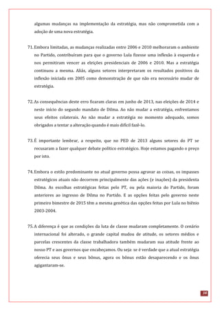 16
algumas mudanças na implementação da estratégia, mas não comprometida com a
adoção de uma nova estratégia.
71.Embora limitadas, as mudanças realizadas entre 2006 e 2010 melhoraram o ambiente
no Partido, contribuíram para que o governo Lula fizesse uma inflexão à esquerda e
nos permitiram vencer as eleições presidenciais de 2006 e 2010. Mas a estratégia
continuou a mesma. Aliás, alguns setores interpretaram os resultados positivos da
inflexão iniciada em 2005 como demonstração de que não era necessário mudar de
estratégia.
72.As consequências deste erro ficaram claras em junho de 2013, nas eleições de 2014 e
neste início do segundo mandato de Dilma. Ao não mudar a estratégia, enfrentamos
seus efeitos colaterais. Ao não mudar a estratégia no momento adequado, somos
obrigados a tentar a alteração quando é mais difícil fazê-lo.
73.É importante lembrar, a respeito, que no PED de 2013 alguns setores do PT se
recusaram a fazer qualquer debate político estratégico. Hoje estamos pagando o preço
por isto.
74.Embora o estilo predominante no atual governo possa agravar as coisas, os impasses
estratégicos atuais não decorrem principalmente das ações (e inações) da presidenta
Dilma. As escolhas estratégicas feitas pelo PT, ou pela maioria do Partido, foram
anteriores ao ingresso de Dilma no Partido. E as opções feitas pelo governo neste
primeiro bimestre de 2015 têm a mesma genética das opções feitas por Lula no biênio
2003-2004.
75.A diferença é que as condições da luta de classe mudaram completamente. O cenário
internacional foi alterado, o grande capital mudou de atitude, os setores médios e
parcelas crescentes da classe trabalhadora também mudaram sua atitude frente ao
nosso PT e aos governos que encabeçamos. Ou seja: se é verdade que a atual estratégia
oferecia seus ônus e seus bônus, agora os bônus estão desaparecendo e os ônus
agigantaram-se.
 