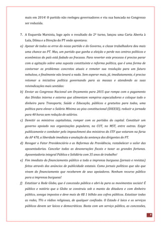 4
mais em 2014! O partido não reelegeu governadores e viu sua bancada no Congresso
ser reduzida.
7. A Esquerda Marxista, logo após o resultado do 2º turno, lançou uma Carta Aberta à
Lula, Dilma e a Direção do PT onde apontava:
a) Apesar de todos os erros do nosso partido e do Governo, a classe trabalhadora deu mais
uma chance ao PT. Mas, um partido que ganha a eleição e perde nos centros políticos e
econômicos do país está fadado ao fracasso. Para reverter este processo é preciso parar
com a agitação sobre uma suposta constituinte e reforma política, que é uma forma de
contornar os problemas concretos atuais e remeter sua resolução para um futuro
nebuloso, e finalmente não levará a nada. Sem esperar mais, já, imediatamente, é preciso
retomar a iniciativa política governando para as massas e atendendo as suas
reivindicações mais sentidas:
b) Enviar ao Congresso Nacional um Orçamento para 2015 que rompa com o pagamento
das Dívidas interna e externa que alimentam vampiros especuladores e coloque todo o
dinheiro para Transporte, Saúde e Educação, públicos e gratuitos para todos, uma
política para elevar o Salário Mínimo ao piso constitucional (DIEESE), reduzir a jornada
para 40 horas sem redução de salários.
c) Demitir os ministros capitalistas, romper com os partidos do capital. Constituir um
governo apoiado nas organizações populares, na CUT, no MST, entre outras. Exigir
publicamente e combater pelo impeachment dos ministros do STF que votaram na farsa
da AP 470, a liberdade imediata e anulação da sentença dos dirigentes do PT.
d) Revogar o Fator Previdenciário e as Reformas da Previdência, restabelecer o valor das
aposentadorias. Cancelar todas as desonerações fiscais e taxar as grandes fortunas.
Aposentadoria integral Pública e Solidária com 35 anos de trabalho!
e) Fim imediato do financiamento público a toda a imprensa burguesa (jornais e revistas)
feitos através dos anúncios de publicidade estatais. Como jornais políticos que são que
vivam do financiamento que receberem de seus apoiadores. Nenhum recurso público
para a imprensa burguesa!
f) Estatizar a Rede Globo, que é concessão pública e abri-la para os movimentos sociais! É
público e notório que a Globo se construiu sob o manto da ditadura e com dinheiro
público, sonega impostos e deve mais de R$ 1 bilhão aos cofres públicos. Estatizar todas
as redes, TVs e rádios religiosas, de qualquer confissão. O Estado é laico e os serviços
públicos devem ser laicos e democráticos. Basta com um serviço público, as concessões,
 