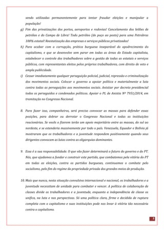5
sendo utilizadas permanentemente para tentar fraudar eleições e manipular a
população!
g) Fim das privatizações dos portos, aeroportos e rodovias! Cancelamento dos leilões de
petróleo e do Campo de Libra! Todo petróleo (do poço ao posto) para uma Petrobras
100% estatal! Reestatização das empresas e serviços públicos privatizados!
h) Para acabar com a corrupção, prática burguesa inseparável do apodrecimento do
capitalismo, e que se desenvolve sem parar em todas as áreas do Estado capitalista,
estabelecer o controle dos trabalhadores sobre a gestão de todas as estatais e serviços
públicos, com representantes eleitos pelos próprios trabalhadores, com direito de veto e
ampla publicidade.
i) Cessar imediatamente qualquer perseguição policial, judicial, repressão e criminalização
dos movimentos sociais. Colocar o governo a apoiar política e materialmente a luta
contra todas as perseguições aos movimentos sociais. Anistiar por decreto presidencial
todos os perseguidos e condenados políticos. Apoiar o PL de Anistia Nº 7951/2014, em
tramitação no Congresso Nacional.
8. Para fazer isso, companheiros, será preciso convocar as massas para defender essas
posições, para dobrar ou derrotar o Congresso Nacional e todas as instituições
reacionárias. Se vocês o fizerem terão um apoio majoritário entre as massas, do sul ao
nordeste, e se estenderia massivamente por todo o país. Venezuela, Equador e Bolívia já
mostraram que os trabalhadores e a juventude respondem positivamente quando seus
dirigentes convocam as lutas contra as oligarquias dominantes.
9. Essa é a sua responsabilidade. O que vão fazer determinará o futuro do governo e do PT.
Nós, que ajudamos a fundar e construir este partido, que combatemos pela vitória do PT
em todas as eleições, contra os partidos burgueses, continuamos o combate pelo
socialismo, pelo fim do regime da propriedade privada dos grandes meios de produção.
10. Mais que nunca, nesta situação convulsiva internacional e nacional, os trabalhadores e a
juventude necessitam de unidade para combater e vencer. A política de colaboração de
classes divide os trabalhadores e a juventude, enquanto a independência de classe os
unifica, na luta e nas perspectivas. Só uma política clara, firme e decidida de ruptura
completa com o capitalismo e suas instituições pode nos levar à vitória tão necessária
contra o capitalismo.
 