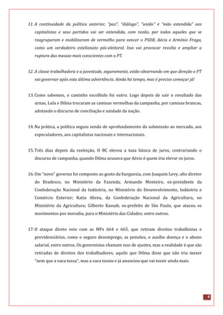6
11. A continuidade da política anterior, “paz”, “diálogo”, “união” e “mão estendida” aos
capitalistas e seus partidos vai ser entendida, com razão, por todos aqueles que se
reagruparam e mobilizaram de vermelho para vencer o PSDB, Aécio e Armínio Fraga,
como um verdadeiro estelionato pós-eleitoral. Isso vai provocar revolta e ampliar a
ruptura das massas mais conscientes com o PT.
12. A classe trabalhadora e a juventude, seguramente, estão observando em que direção o PT
vai governar após esta última advertência. Ainda há tempo, mas é preciso começar já!
13.Como sabemos, o caminho escolhido foi outro. Logo depois de sair o resultado das
urnas, Lula e Dilma trocaram as camisas vermelhas da campanha, por camisas brancas,
adotando o discurso de conciliação e unidade da nação.
14.Na prática, a política seguiu sendo de aprofundamento da submissão ao mercado, aos
especuladores, aos capitalistas nacionais e internacionais.
15.Três dias depois da reeleição, O BC elevou a taxa básica de juros, contrariando o
discurso de campanha, quando Dilma acusava que Aécio é quem iria elevar os juros.
16.Um “novo” governo foi composto ao gosto da burguesia, com Joaquim Levy, alto diretor
do Bradesco, no Ministério da Fazenda; Armando Monteiro, ex-presidente da
Confederação Nacional da Indústria, no Ministério do Desenvolvimento, Indústria e
Comércio Exterior; Katia Abreu, da Confederação Nacional da Agricultura, no
Ministério da Agricultura; Gilberto Kassab, ex-prefeito de São Paulo, que atacou os
movimentos por moradia, para o Ministério das Cidades; entre outros.
17.O ataque direto veio com as MPs 664 e 665, que retiram direitos trabalhistas e
previdenciários, como o seguro desemprego, as pensões, o auxílio doença e o abono
salarial, entre outros. Os governistas chamam isso de ajustes, mas a realidade é que são
retiradas de direitos dos trabalhadores, aquilo que Dilma disse que não iria mexer
“nem que a vaca tussa”, mas a vaca tossiu e já anunciou que vai tossir ainda mais.
 